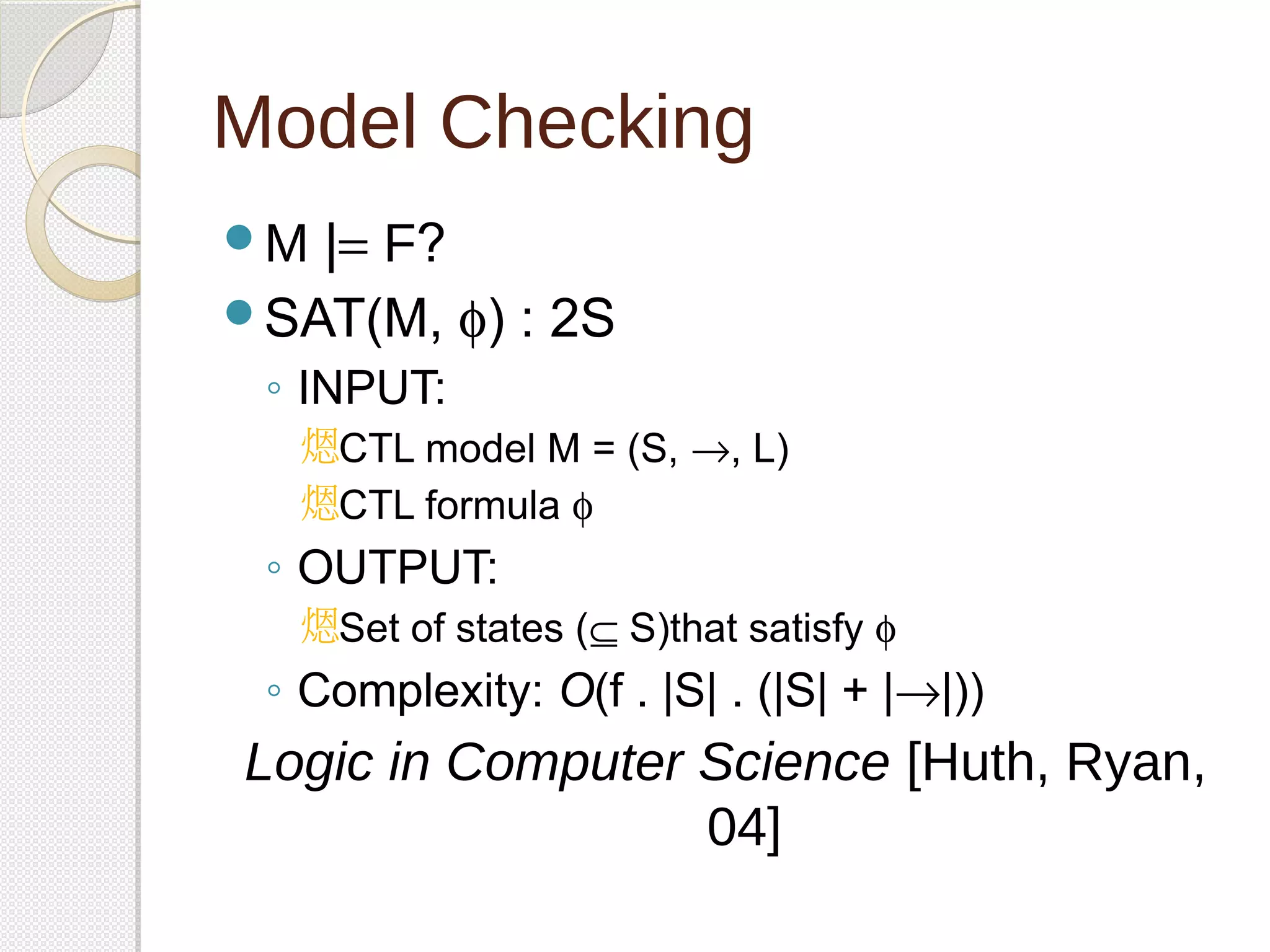 Model Checking 
M |= F? 
SAT(M, f) : 2S 
◦ INPUT: 
CTL model M = (S, ®, L) 
CTL formula f 
◦ OUTPUT: 
Set of states (Í S)that satisfy f 
◦ Complexity: O(f . |S| . (|S| + |®|)) 
Logic in Computer Science [Huth, Ryan, 
04] 
 
