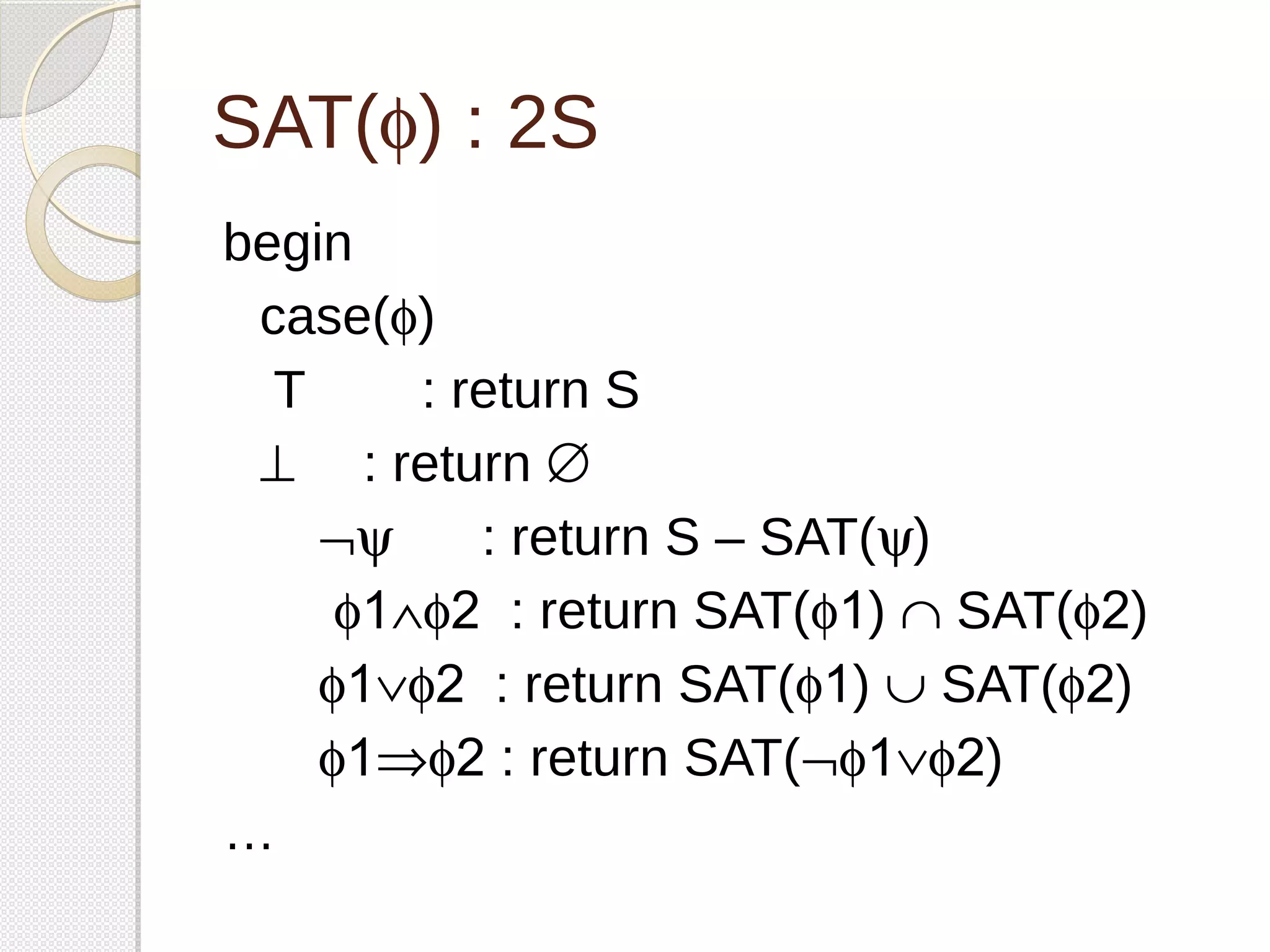 SAT(f) : 2S 
begin 
case(f) 
T : return S 
^ : return Æ 
Øy : return S – SAT(y) 
f1Ùf2 : return SAT(f1) Ç SAT(f2) 
f1Úf2 : return SAT(f1) È SAT(f2) 
f1Þf2 : return SAT(Øf1Úf2) 
… 
 