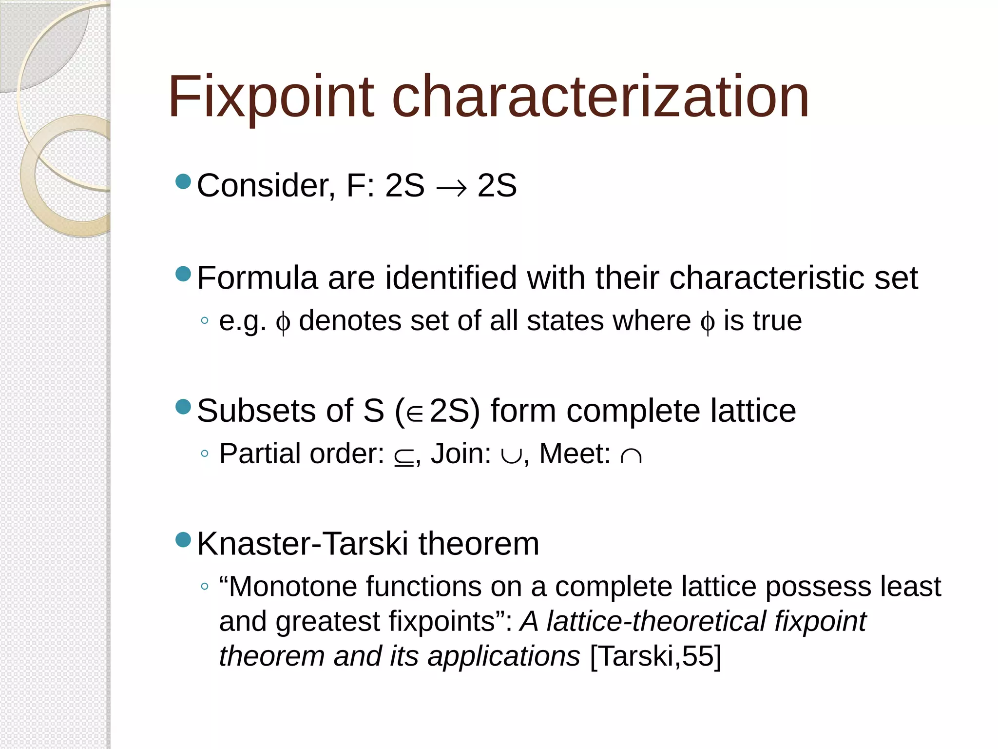 Fixpoint characterization 
Consider, F: 2S ® 2S 
Formula are identified with their characteristic set 
◦ e.g. f denotes set of all states where f is true 
Subsets of S (Î2S) form complete lattice 
◦ Partial order: Í, Join: È, Meet: Ç 
Knaster-Tarski theorem 
◦ “Monotone functions on a complete lattice possess least 
and greatest fixpoints”: A lattice-theoretical fixpoint 
theorem and its applications [Tarski,55] 
 