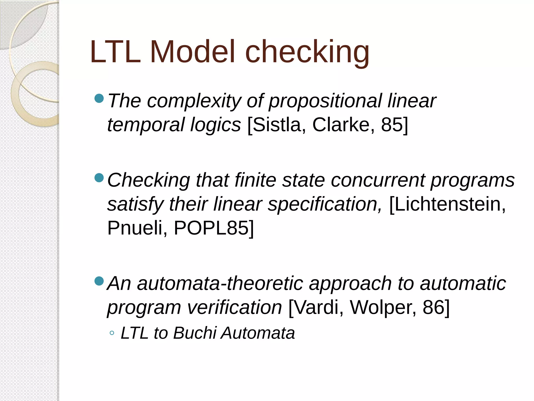 LTL Model checking 
The complexity of propositional linear 
temporal logics [Sistla, Clarke, 85] 
Checking that finite state concurrent programs 
satisfy their linear specification, [Lichtenstein, 
Pnueli, POPL85] 
An automata-theoretic approach to automatic 
program verification [Vardi, Wolper, 86] 
◦ LTL to Buchi Automata 
 