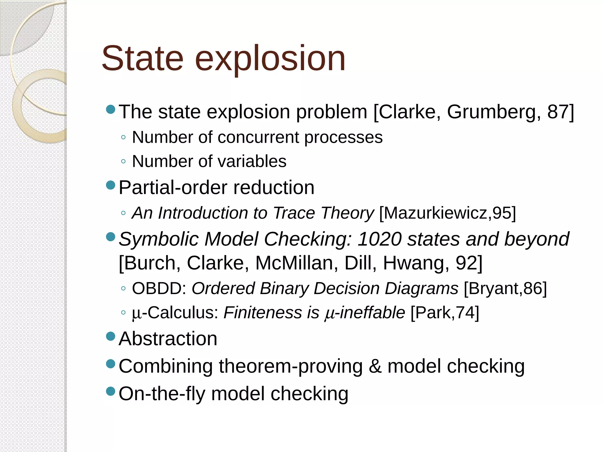 State explosion 
The state explosion problem [Clarke, Grumberg, 87] 
◦ Number of concurrent processes 
◦ Number of variables 
Partial-order reduction 
◦ An Introduction to Trace Theory [Mazurkiewicz,95] 
Symbolic Model Checking: 1020 states and beyond 
[Burch, Clarke, McMillan, Dill, Hwang, 92] 
◦ OBDD: Ordered Binary Decision Diagrams [Bryant,86] 
◦ m-Calculus: Finiteness is m-ineffable [Park,74] 
Abstraction 
Combining theorem-proving & model checking 
On-the-fly model checking 
 