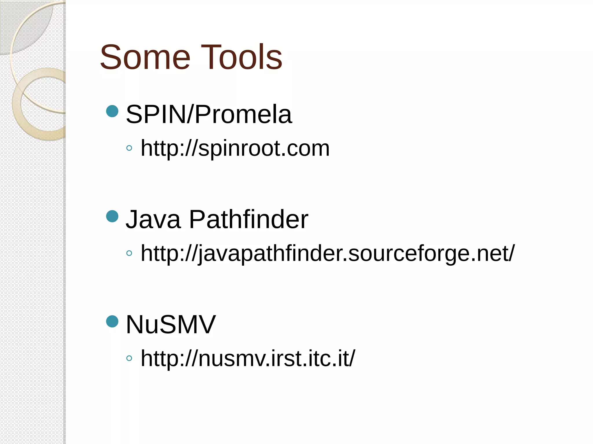 Some Tools 
SPIN/Promela 
◦ http://spinroot.com 
Java Pathfinder 
◦ http://javapathfinder.sourceforge.net/ 
NuSMV 
◦ http://nusmv.irst.itc.it/ 
 