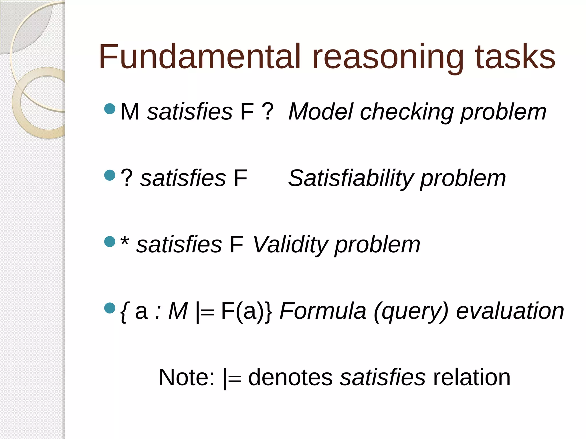 Fundamental reasoning tasks 
M satisfies F ? Model checking problem 
? satisfies F Satisfiability problem 
* satisfies F Validity problem 
{ a : M |= F(a)} Formula (query) evaluation 
Note: |= denotes satisfies relation 
 