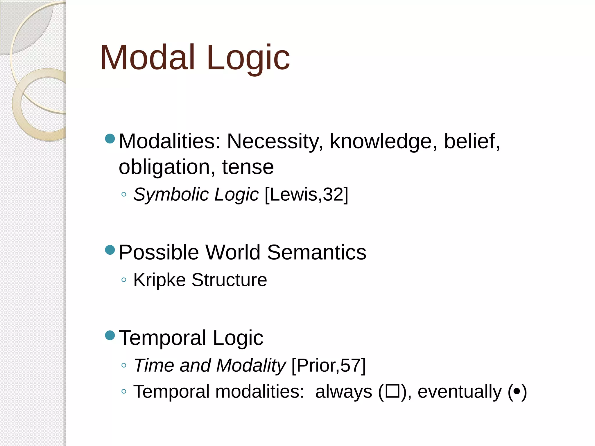 Modal Logic 
Modalities: Necessity, knowledge, belief, 
obligation, tense 
◦ Symbolic Logic [Lewis,32] 
Possible World Semantics 
◦ Kripke Structure 
Temporal Logic 
◦ Time and Modality [Prior,57] 
◦ Temporal modalities: always (), eventually () 
 