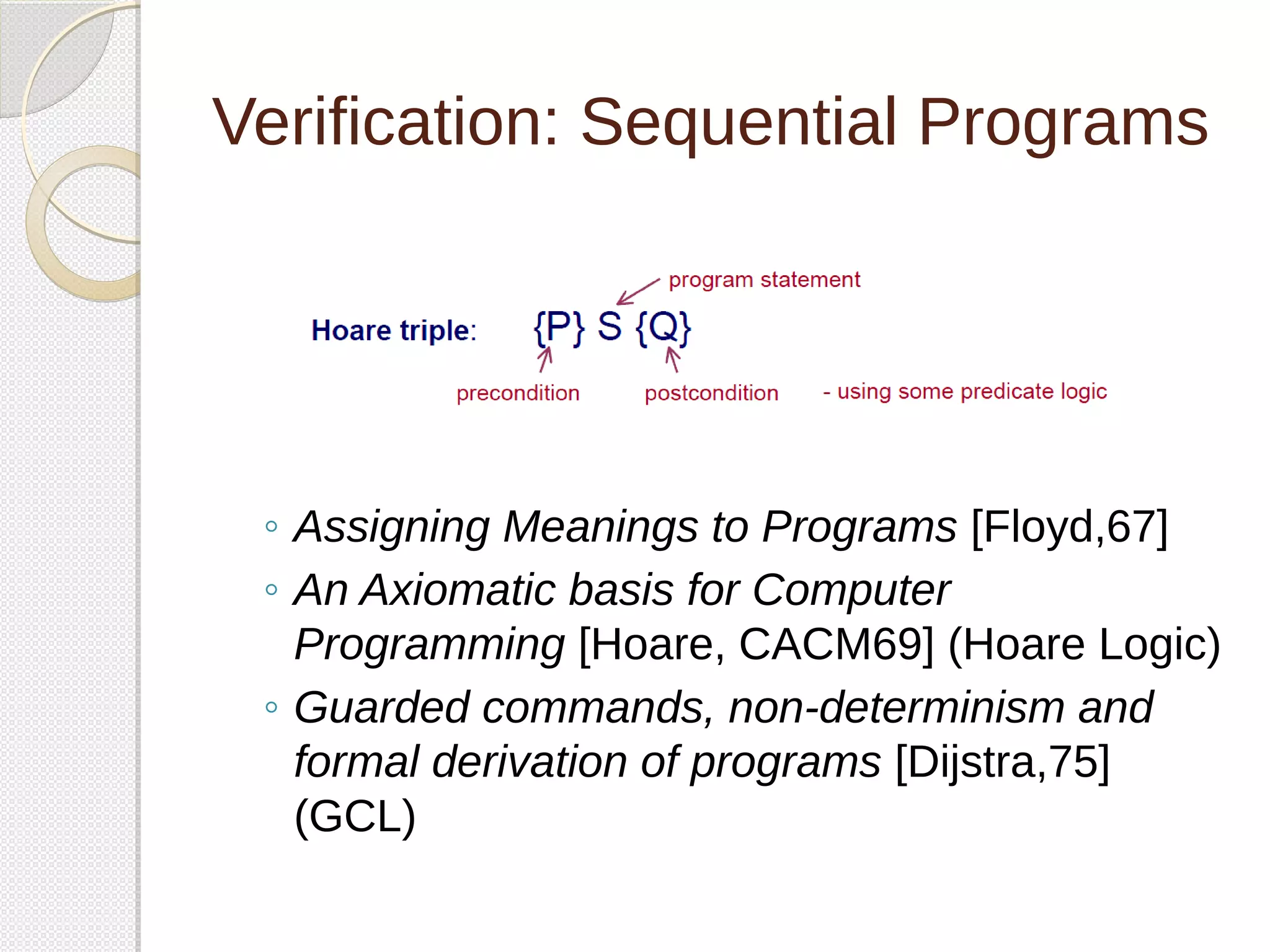 Verification: Sequential Programs 
◦ Assigning Meanings to Programs [Floyd,67] 
◦ An Axiomatic basis for Computer 
Programming [Hoare, CACM69] (Hoare Logic) 
◦ Guarded commands, non-determinism and 
formal derivation of programs [Dijstra,75] 
(GCL) 
 