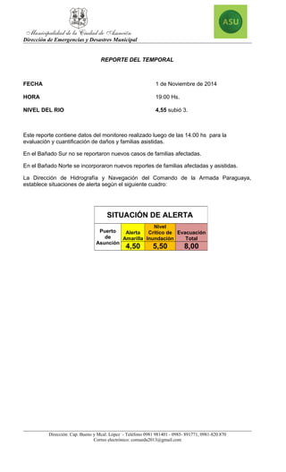 Dirección de Emergencias y Desastres Municipal 
REPORTE DEL TEMPORAL 
FECHA 1 de Noviembre de 2014 
HORA 19:00 Hs. 
NIVEL DEL RIO 4,55 subió 3. 
Este reporte contiene datos del monitoreo realizado luego de las 14:00 hs para la 
evaluación y cuantificación de daños y familias asistidas. 
En el Bañado Sur no se reportaron nuevos casos de familias afectadas. 
En el Bañado Norte se incorporaron nuevos reportes de familias afectadas y asistidas. 
La Dirección de Hidrografía y Navegación del Comando de la Armada Paraguaya, 
establece situaciones de alerta según el siguiente cuadro: 
SITUACIÓN DE ALERTA 
Nivel 
Puerto 
Alerta 
Critico de 
de 
Amarilla 
Inundación 
Asunción 
Evacuación 
Dirección: Cap. Bueno y Mcal. López - Teléfono 0981 981401 - 0985- 891771, 0981-820.870 
Correo electrónico: comueda2013@gmail.com 
Total 
4,50 5,50 8,00 
 