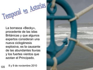 La borrasca «Becky», procedente de las islas Británicas y que algunos expertos consideran una nueva ciclogénesis explosiva, es la causante de las abundantes lluvias y los fuertes vientos que azotan el Principado. 8 y 9 de noviembre 2010 Temporal  en  Asturias GS 