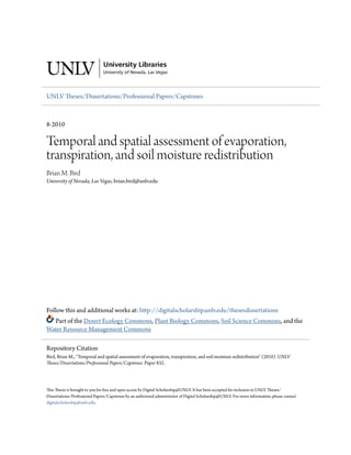 UNLV Theses/Dissertations/Professional Papers/Capstones
8-2010
Temporal and spatial assessment of evaporation,
transpiration, and soil moisture redistribution
Brian M. Bird
University of Nevada, Las Vegas, brian.bird@unlv.edu
Follow this and additional works at: http://digitalscholarship.unlv.edu/thesesdissertations
Part of the Desert Ecology Commons, Plant Biology Commons, Soil Science Commons, and the
Water Resource Management Commons
This Thesis is brought to you for free and open access by Digital Scholarship@UNLV. It has been accepted for inclusion in UNLV Theses/
Dissertations/Professional Papers/Capstones by an authorized administrator of Digital Scholarship@UNLV. For more information, please contact
digitalscholarship@unlv.edu.
Repository Citation
Bird, Brian M., "Temporal and spatial assessment of evaporation, transpiration, and soil moisture redistribution" (2010). UNLV
Theses/Dissertations/Professional Papers/Capstones. Paper 832.
 