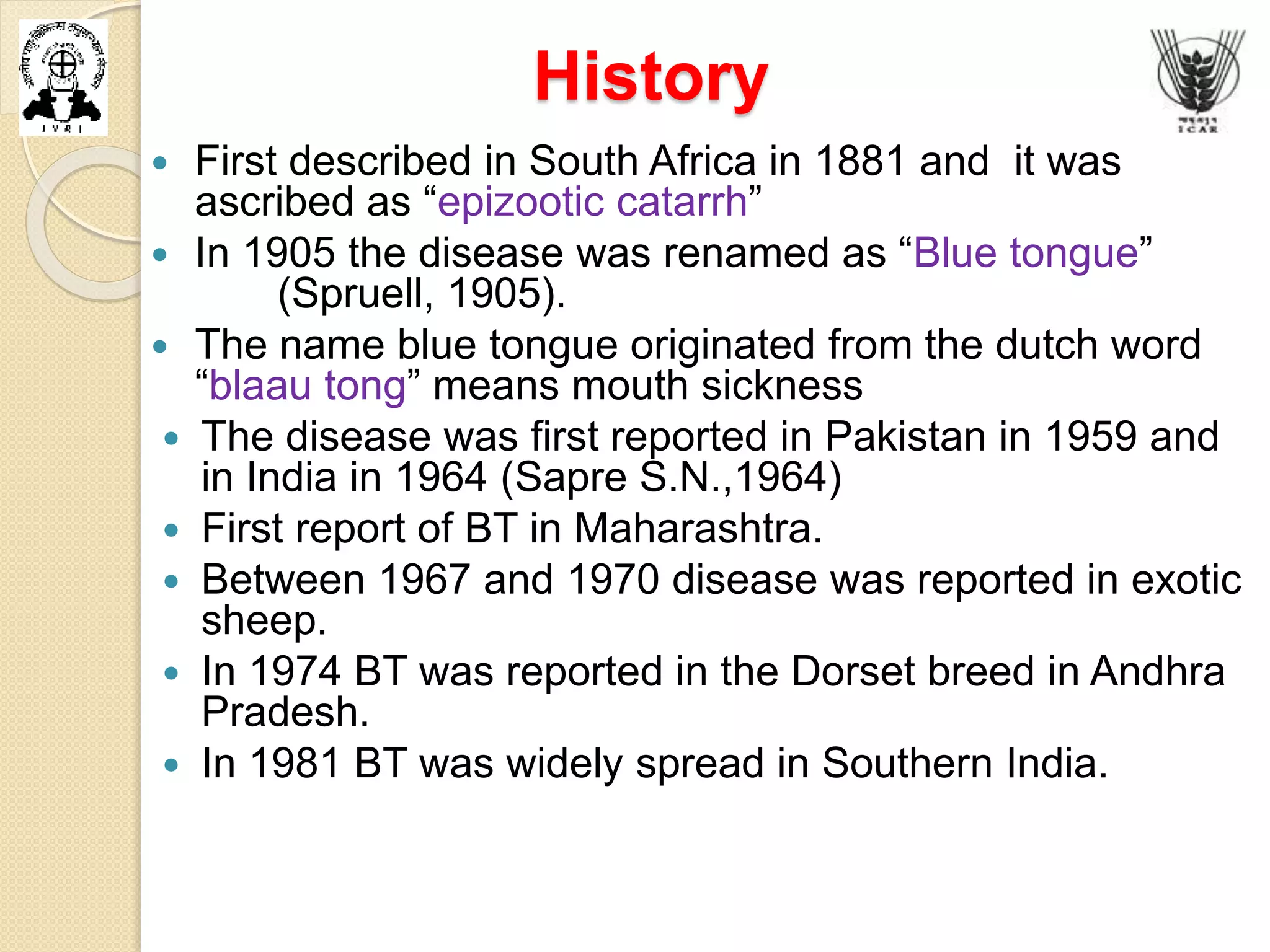 History
 First described in South Africa in 1881 and it was
ascribed as “epizootic catarrh”
 In 1905 the disease was renamed as “Blue tongue”
(Spruell, 1905).
 The name blue tongue originated from the dutch word
“blaau tong” means mouth sickness
 The disease was first reported in Pakistan in 1959 and
in India in 1964 (Sapre S.N.,1964)
 First report of BT in Maharashtra.
 Between 1967 and 1970 disease was reported in exotic
sheep.
 In 1974 BT was reported in the Dorset breed in Andhra
Pradesh.
 In 1981 BT was widely spread in Southern India.
 