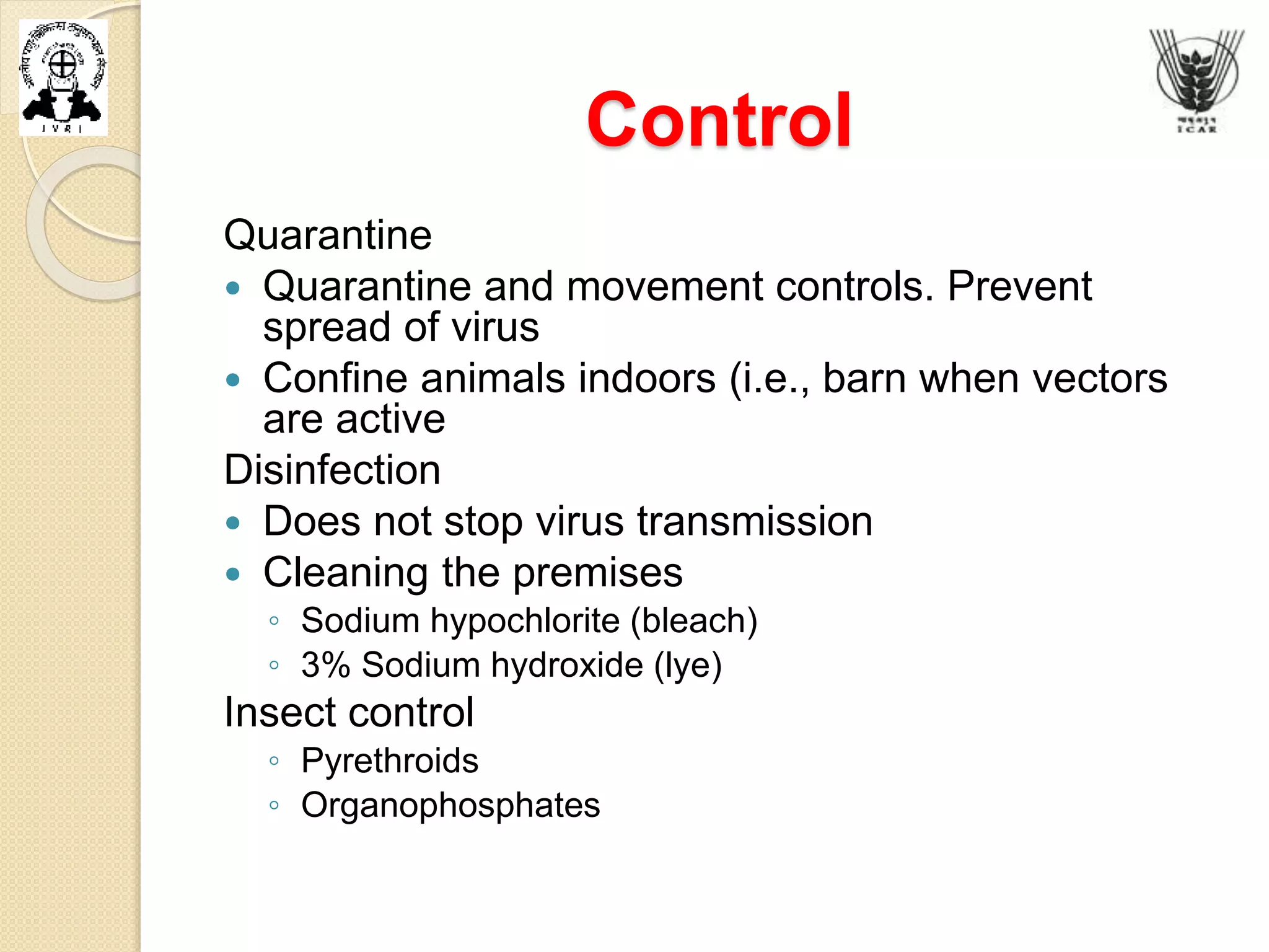 Control
Quarantine
 Quarantine and movement controls. Prevent
spread of virus
 Confine animals indoors (i.e., barn when vectors
are active
Disinfection
 Does not stop virus transmission
 Cleaning the premises
◦ Sodium hypochlorite (bleach)
◦ 3% Sodium hydroxide (lye)
Insect control
◦ Pyrethroids
◦ Organophosphates
 