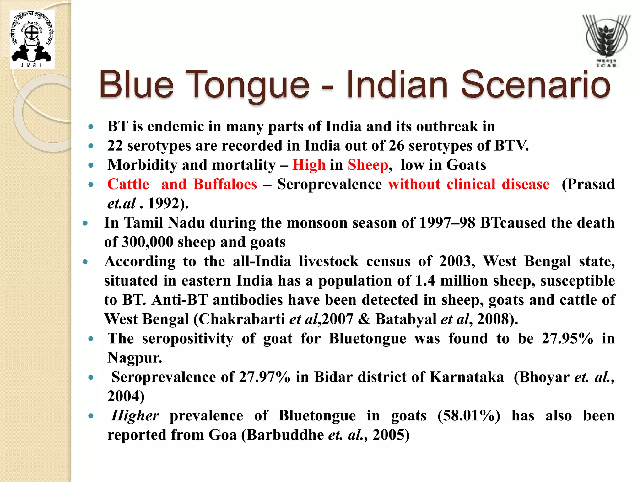 Blue Tongue - Indian Scenario
 BT is endemic in many parts of India and its outbreak in
 22 serotypes are recorded in India out of 26 serotypes of BTV.
 Morbidity and mortality – High in Sheep, low in Goats
 Cattle and Buffaloes – Seroprevalence without clinical disease (Prasad
et.al . 1992).
 In Tamil Nadu during the monsoon season of 1997–98 BTcaused the death
of 300,000 sheep and goats
 According to the all-India livestock census of 2003, West Bengal state,
situated in eastern India has a population of 1.4 million sheep, susceptible
to BT. Anti-BT antibodies have been detected in sheep, goats and cattle of
West Bengal (Chakrabarti et al,2007 & Batabyal et al, 2008).
 The seropositivity of goat for Bluetongue was found to be 27.95% in
Nagpur.
 Seroprevalence of 27.97% in Bidar district of Karnataka (Bhoyar et. al.,
2004)
 Higher prevalence of Bluetongue in goats (58.01%) has also been
reported from Goa (Barbuddhe et. al., 2005)
 
