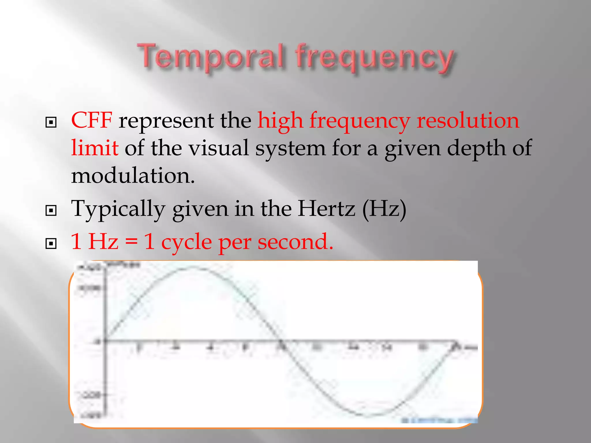  CFF represent the high frequency resolution
limit of the visual system for a given depth of
modulation.
 Typically given in the Hertz (Hz)
 1 Hz = 1 cycle per second.
 