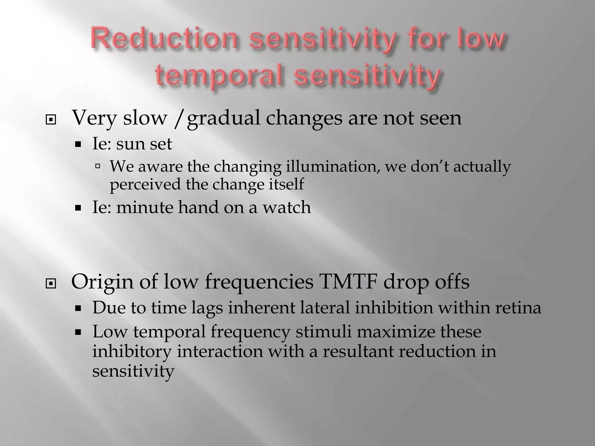  Very slow /gradual changes are not seen
 Ie: sun set
 We aware the changing illumination, we don’t actually
perceived the change itself
 Ie: minute hand on a watch
 Origin of low frequencies TMTF drop offs
 Due to time lags inherent lateral inhibition within retina
 Low temporal frequency stimuli maximize these
inhibitory interaction with a resultant reduction in
sensitivity
 