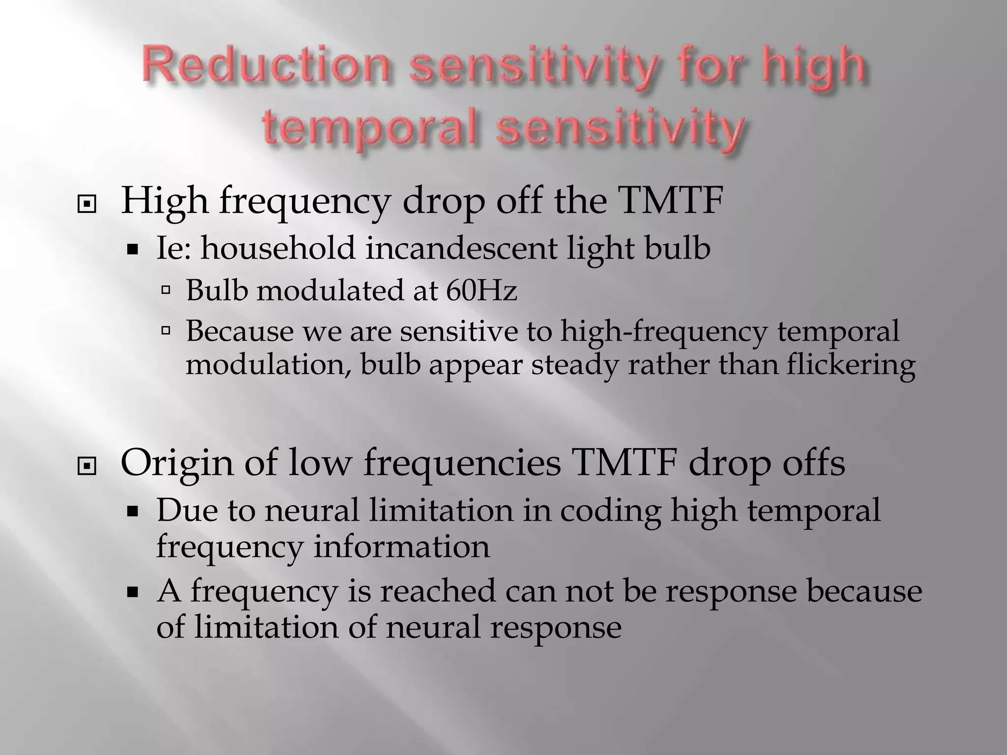  High frequency drop off the TMTF
 Ie: household incandescent light bulb
 Bulb modulated at 60Hz
 Because we are sensitive to high-frequency temporal
modulation, bulb appear steady rather than flickering
 Origin of low frequencies TMTF drop offs
 Due to neural limitation in coding high temporal
frequency information
 A frequency is reached can not be response because
of limitation of neural response
 