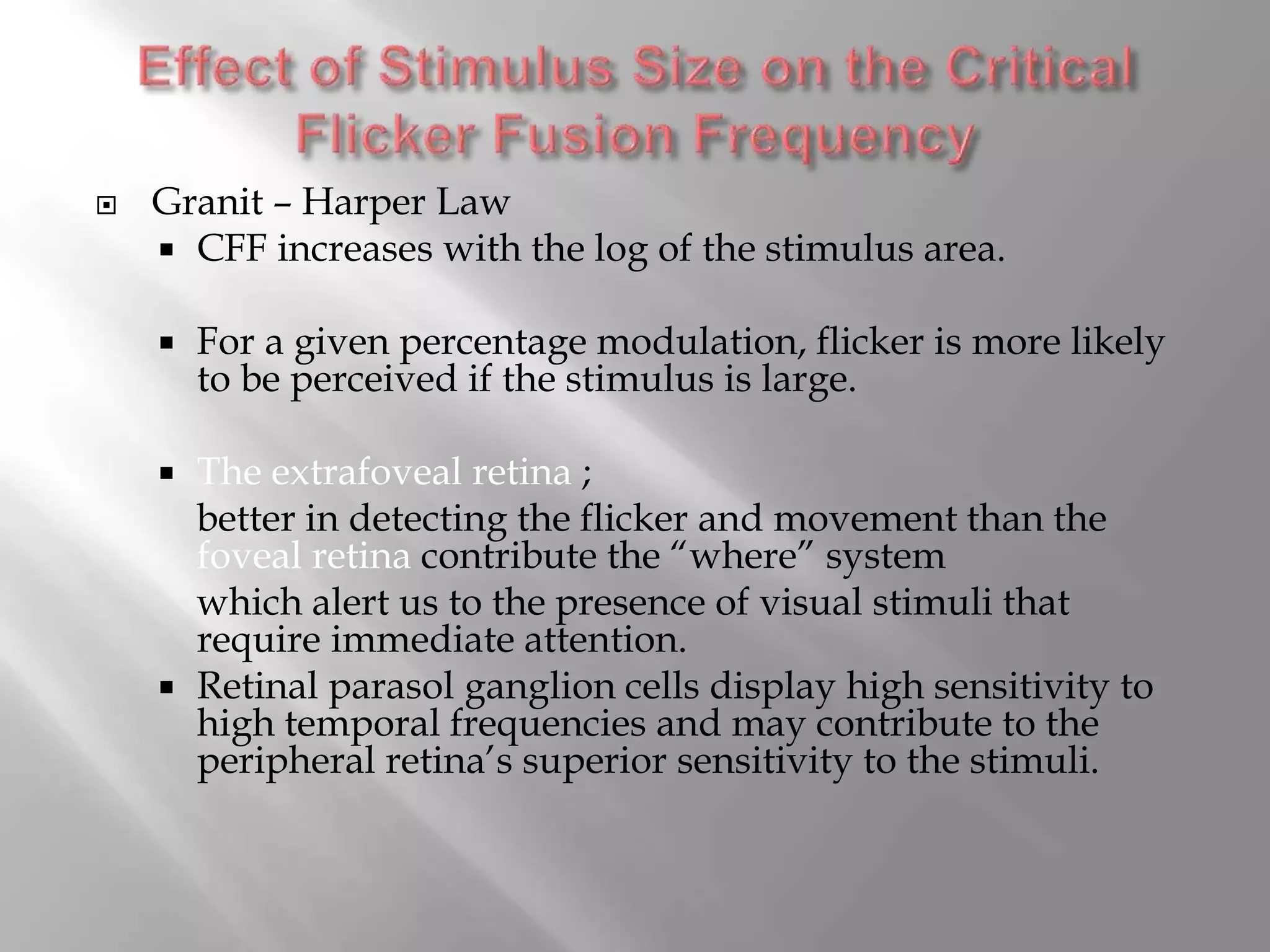  Granit – Harper Law
 CFF increases with the log of the stimulus area.
 For a given percentage modulation, flicker is more likely
to be perceived if the stimulus is large.
 The extrafoveal retina ;
better in detecting the flicker and movement than the
foveal retina contribute the “where” system
which alert us to the presence of visual stimuli that
require immediate attention.
 Retinal parasol ganglion cells display high sensitivity to
high temporal frequencies and may contribute to the
peripheral retina’s superior sensitivity to the stimuli.
 