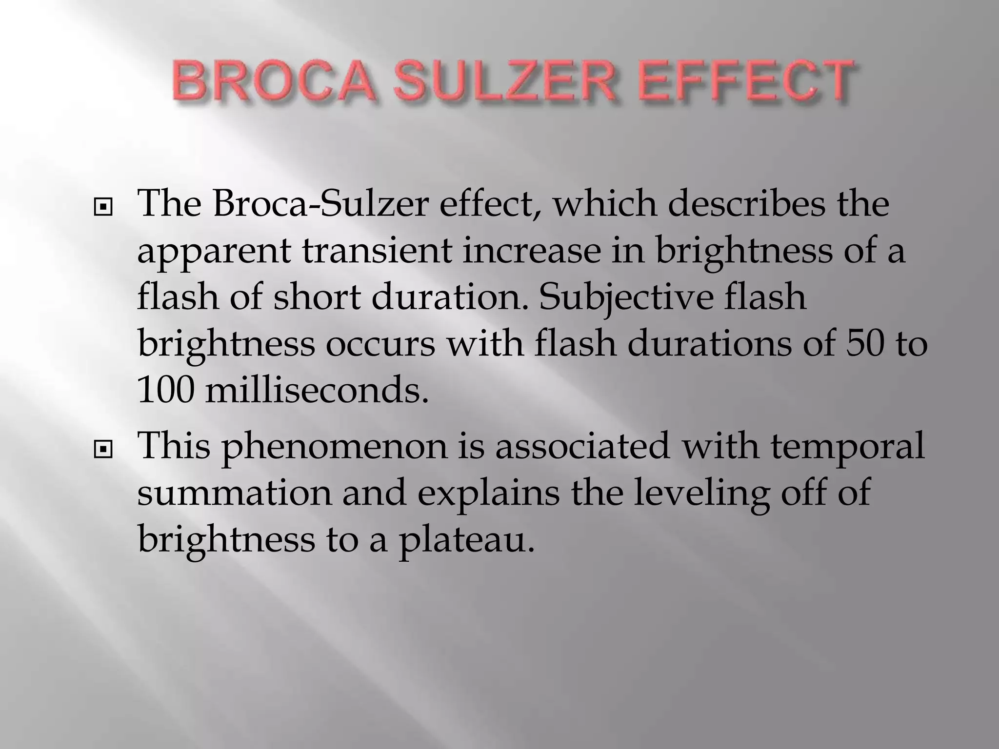  The Broca-Sulzer effect, which describes the
apparent transient increase in brightness of a
flash of short duration. Subjective flash
brightness occurs with flash durations of 50 to
100 milliseconds.
 This phenomenon is associated with temporal
summation and explains the leveling off of
brightness to a plateau.
 