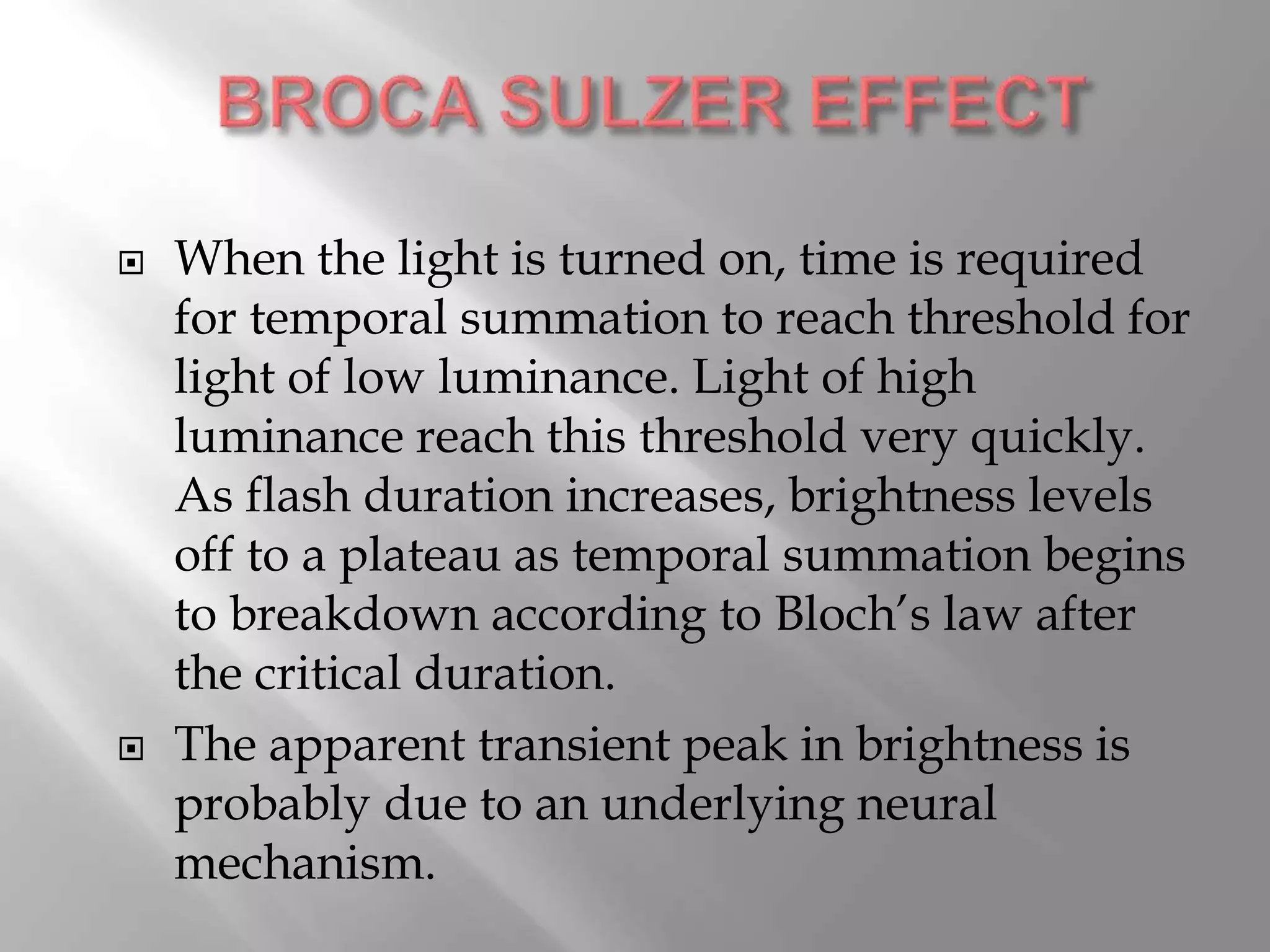  When the light is turned on, time is required
for temporal summation to reach threshold for
light of low luminance. Light of high
luminance reach this threshold very quickly.
As flash duration increases, brightness levels
off to a plateau as temporal summation begins
to breakdown according to Bloch’s law after
the critical duration.
 The apparent transient peak in brightness is
probably due to an underlying neural
mechanism.
 