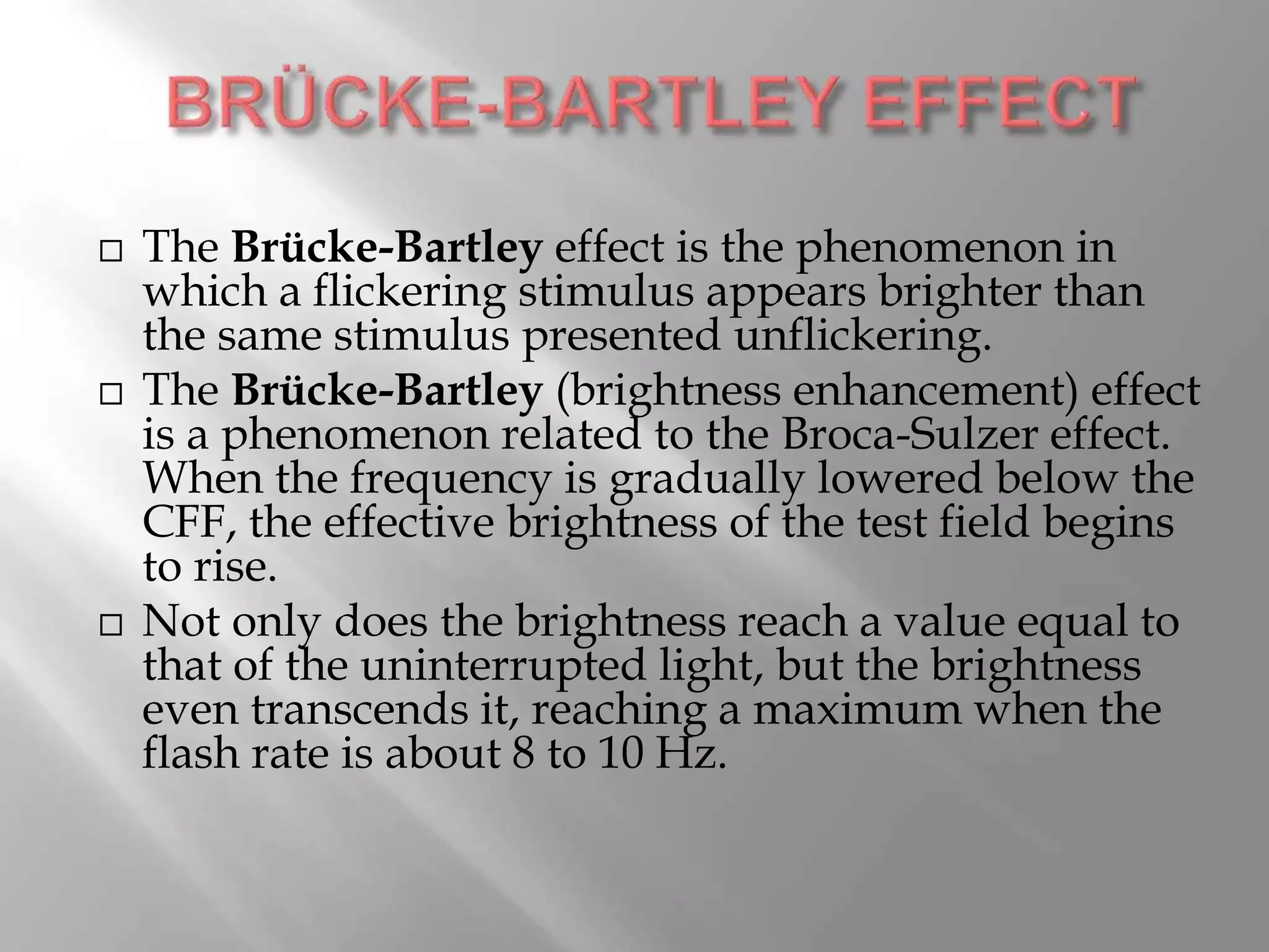  The Brücke-Bartley effect is the phenomenon in
which a flickering stimulus appears brighter than
the same stimulus presented unflickering.
 The Brücke-Bartley (brightness enhancement) effect
is a phenomenon related to the Broca-Sulzer effect.
When the frequency is gradually lowered below the
CFF, the effective brightness of the test field begins
to rise.
 Not only does the brightness reach a value equal to
that of the uninterrupted light, but the brightness
even transcends it, reaching a maximum when the
flash rate is about 8 to 10 Hz.
 