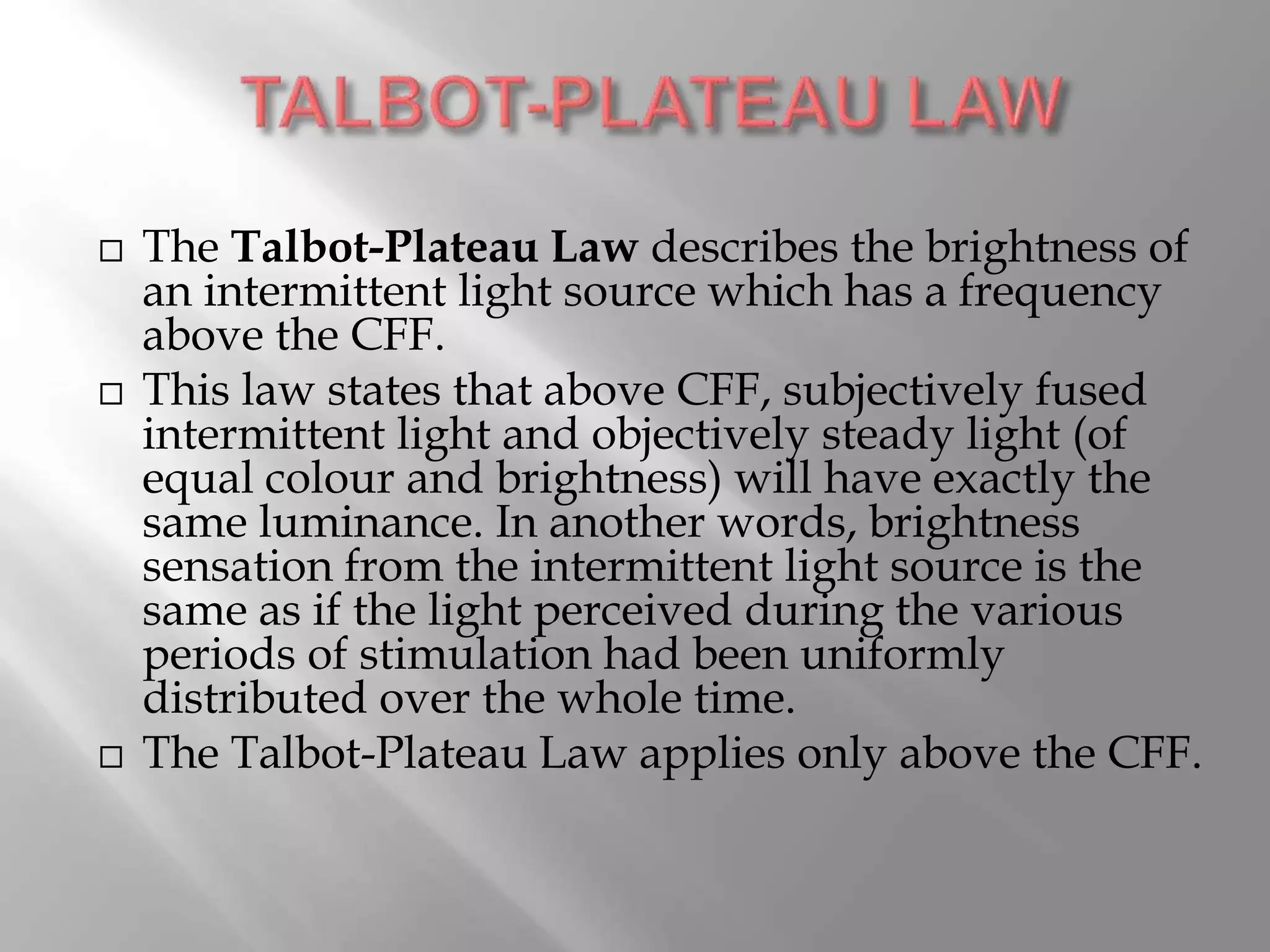  The Talbot-Plateau Law describes the brightness of
an intermittent light source which has a frequency
above the CFF.
 This law states that above CFF, subjectively fused
intermittent light and objectively steady light (of
equal colour and brightness) will have exactly the
same luminance. In another words, brightness
sensation from the intermittent light source is the
same as if the light perceived during the various
periods of stimulation had been uniformly
distributed over the whole time.
 The Talbot-Plateau Law applies only above the CFF.
 