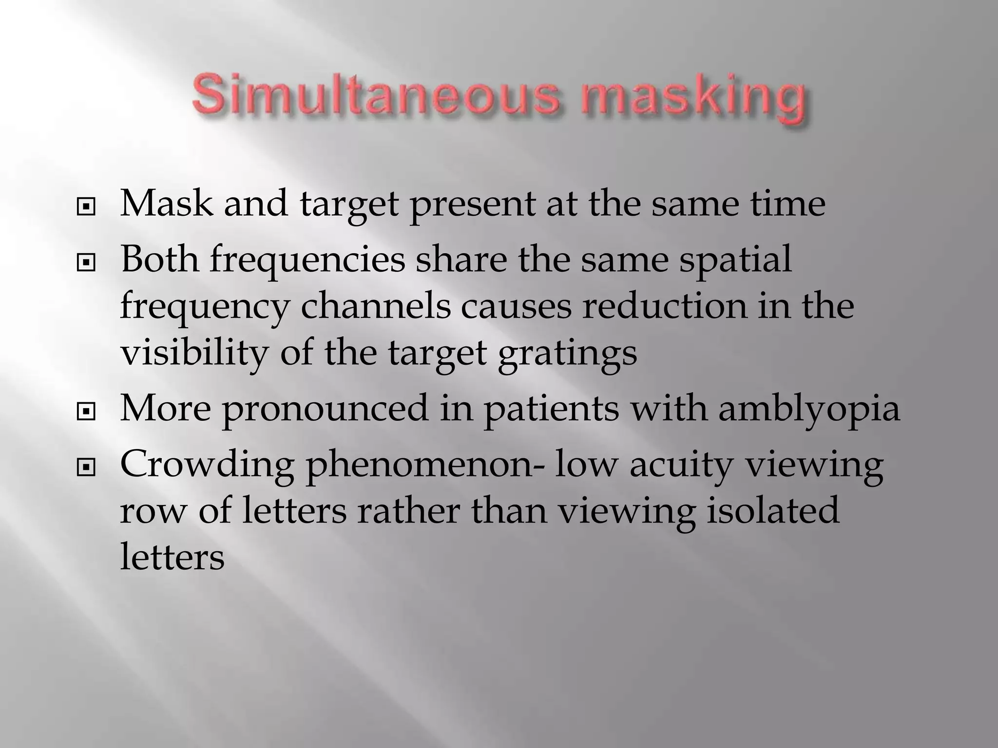  Mask and target present at the same time
 Both frequencies share the same spatial
frequency channels causes reduction in the
visibility of the target gratings
 More pronounced in patients with amblyopia
 Crowding phenomenon- low acuity viewing
row of letters rather than viewing isolated
letters
 