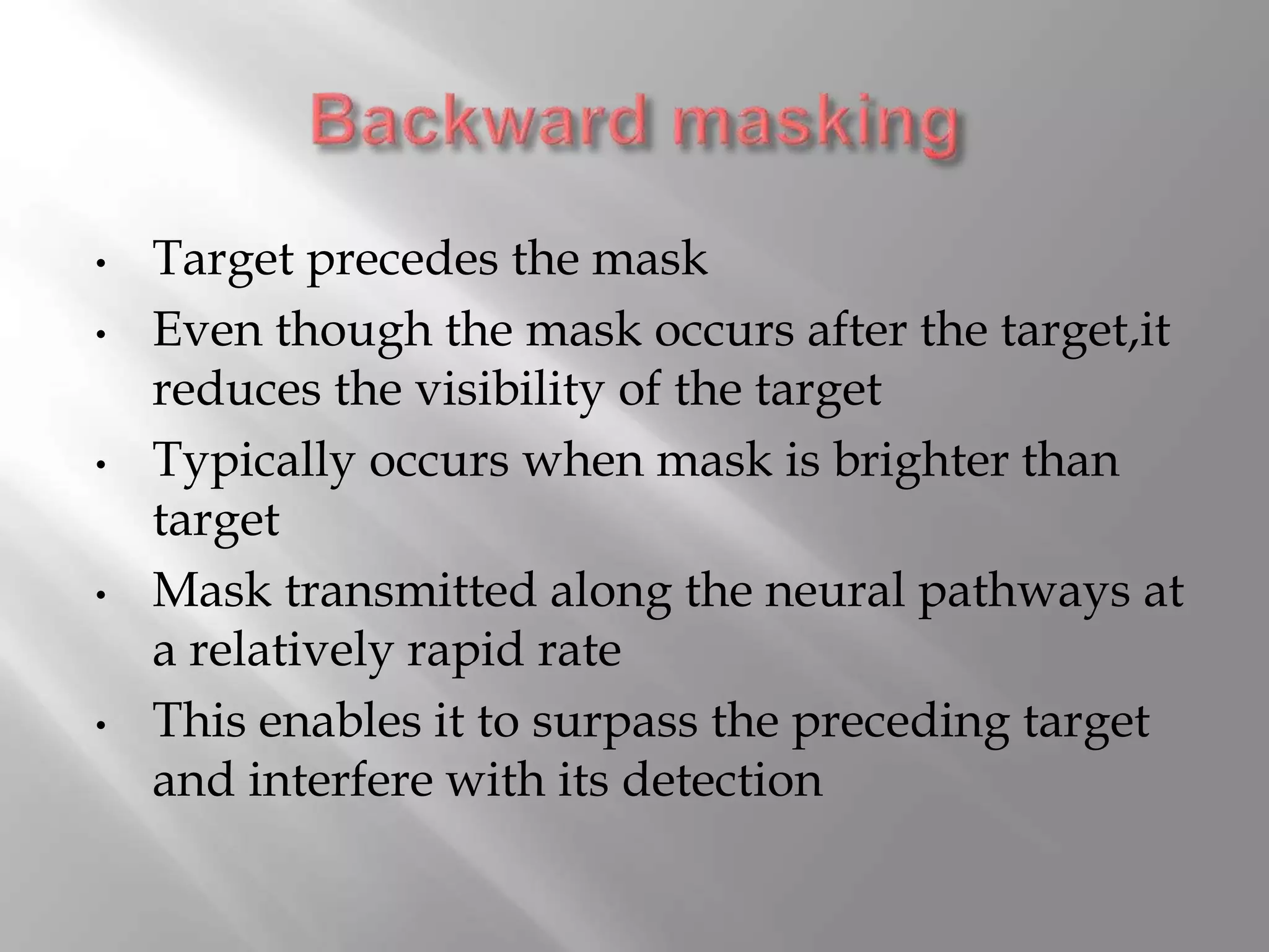 • Target precedes the mask
• Even though the mask occurs after the target,it
reduces the visibility of the target
• Typically occurs when mask is brighter than
target
• Mask transmitted along the neural pathways at
a relatively rapid rate
• This enables it to surpass the preceding target
and interfere with its detection
 