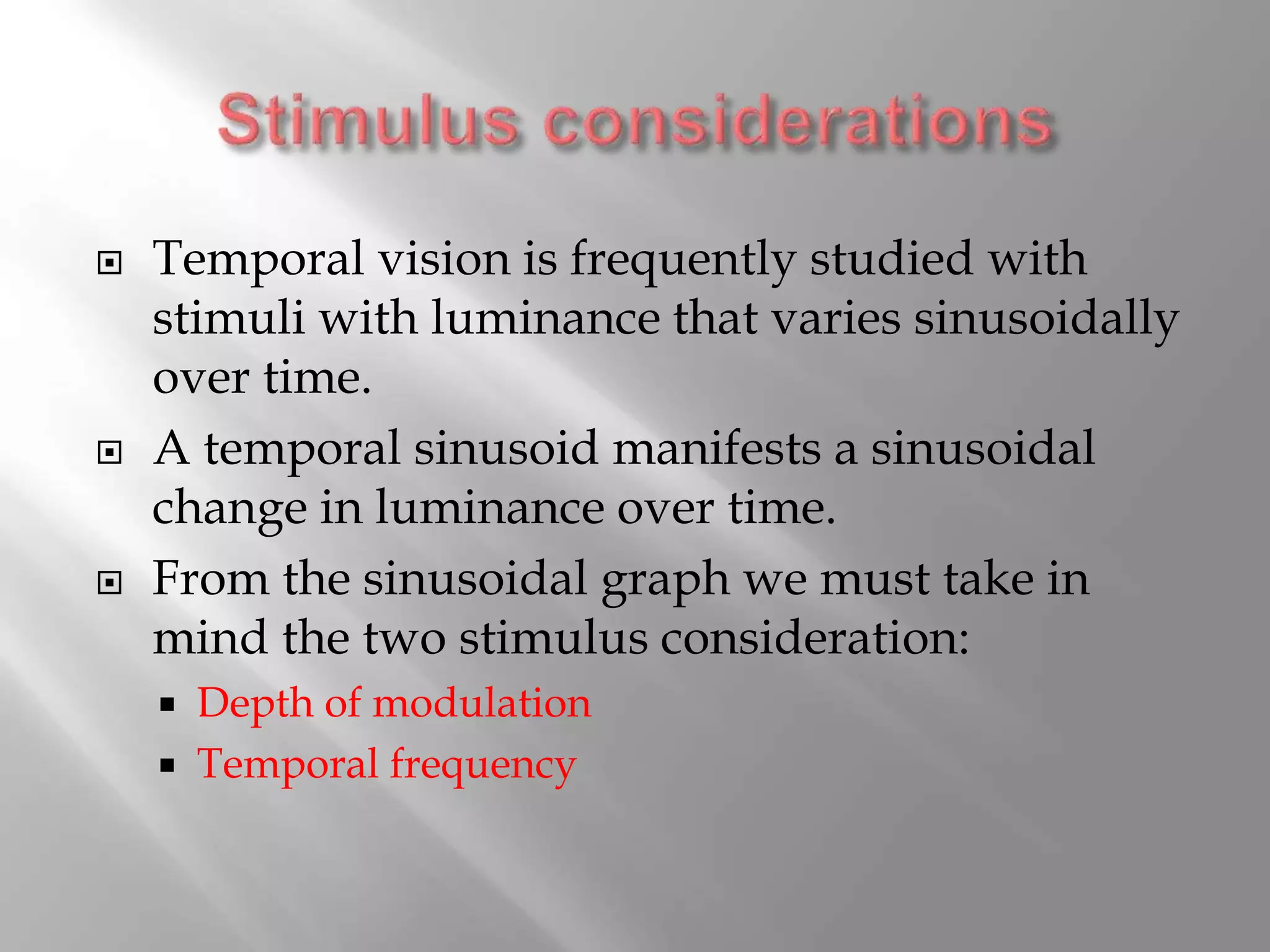  Temporal vision is frequently studied with
stimuli with luminance that varies sinusoidally
over time.
 A temporal sinusoid manifests a sinusoidal
change in luminance over time.
 From the sinusoidal graph we must take in
mind the two stimulus consideration:
 Depth of modulation
 Temporal frequency
 