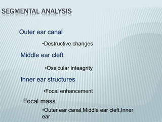 SEGMENTAL ANALYSIS
Outer ear canal
Middle ear cleft
Inner ear structures
Focal mass
•Destructive changes
•Ossicular inteagrity
•Focal enhancement
•Outer ear canal,Middle ear cleft,Inner
ear
 