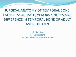 SURGICAL ANATOMY OF TEMPORAL BONE,
LATERAL SKULL BASE, VENOUS SINUSES AND
DIFFERENCE IN TEMPORAL BONE OF ADULT
AND CHILDREN
Dr. Ravi Swar
1ST Year Resident
M.S.ENT-HEAD AND NECK SURGERY
 