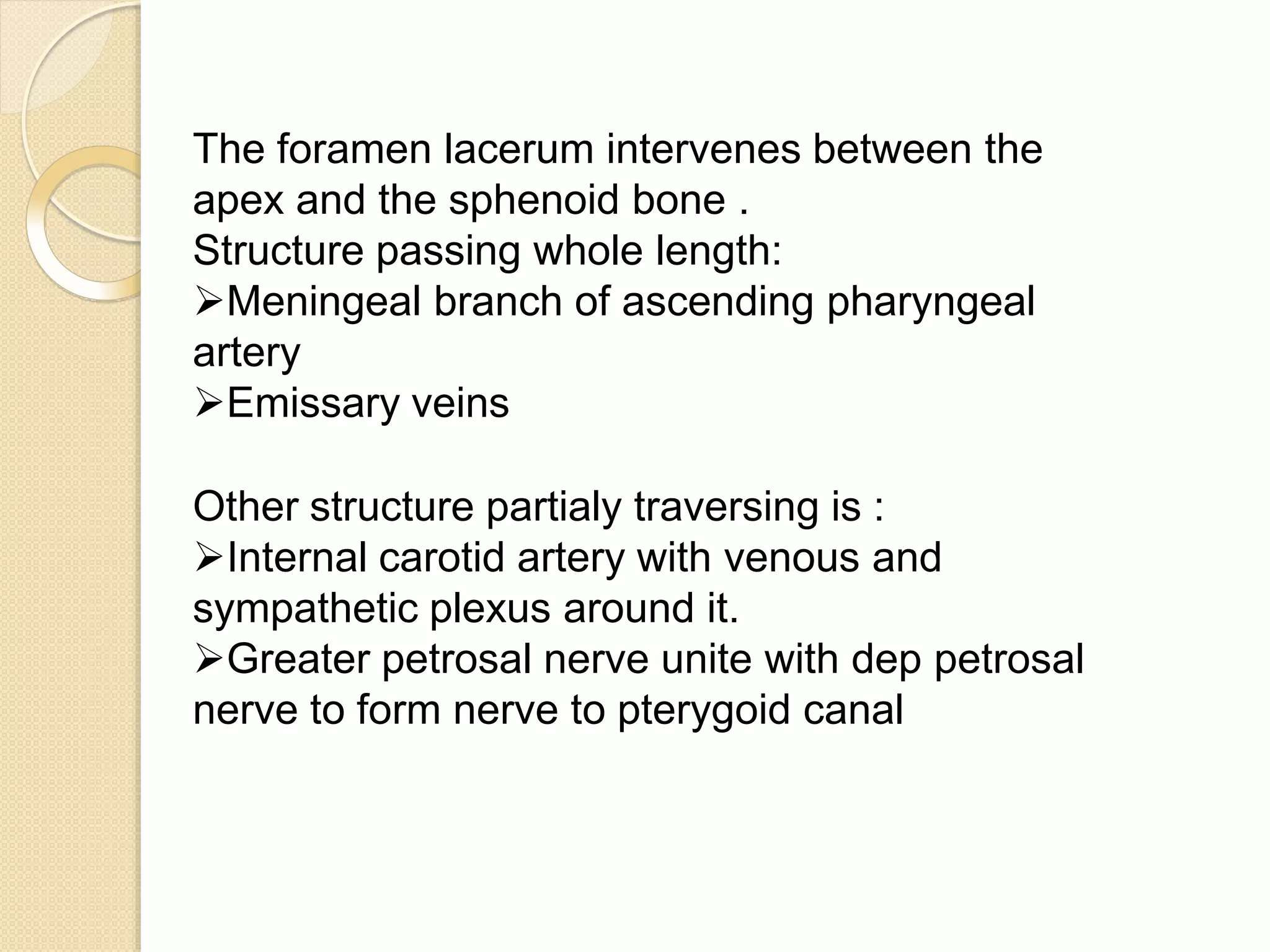 The foramen lacerum intervenes between the
apex and the sphenoid bone .
Structure passing whole length:
Meningeal branch of ascending pharyngeal
artery
Emissary veins
Other structure partialy traversing is :
Internal carotid artery with venous and
sympathetic plexus around it.
Greater petrosal nerve unite with dep petrosal
nerve to form nerve to pterygoid canal
 
