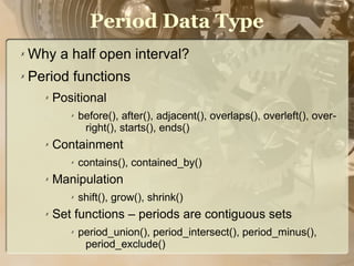 Period Data Type
✗   Why a half open interval?
✗   Period functions
      ✗   Positional
             ✗   before(), after(), adjacent(), overlaps(), overleft(), over-
                  right(), starts(), ends()
      ✗   Containment
             ✗   contains(), contained_by()
      ✗   Manipulation
             ✗   shift(), grow(), shrink()
      ✗   Set functions – periods are contiguous sets
             ✗   period_union(), period_intersect(), period_minus(),
                  period_exclude()
 