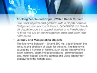 • Tracking People and Objects With a Depth Camera 
We track objects and gestures with a depth camera 
(firstgeneration Microsoft Kinect, 640480@30 Hz). The 8- 
bit depth image is cropped, scaled and thresholded 
to fit to the size of the interaction area and after that 
normalized 
• Latency and Manipulating Objects 
The latency is between 150 and 200 ms, depending on the 
amount and direction of travel for the pins. The latency is 
caused by a number of factors, such as the latency of the 
depth camera, depth image processing, communication 
bus, motor speed, and the camera and video latency for 
displaying to the remote user. 
 