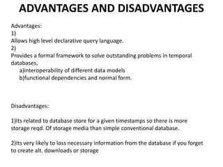 ADVANTAGES AND DISADVANTAGES
Advantages:
1)
Allows high level declarative query language.
2)
Provides a formal framework to solve outstanding problems in temporal
databases,
a)interoperability of different data models
b)functional dependencies and normal form.
Disadvantages:
1)Its related to database store for a given timestamps so there is more
storage reqd. Of storage media than simple conventional database.
2)Its very likely to loss necessary information from the database if you forget
to create alt. downloads or storage
 