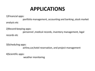 APPLICATIONS
1)Financial apps:
portfolio management, accounting and banking ,stock market
analysis etc
2)Record-keeping apps:
personnel ,medical records, inventory management, legal
records etc
3)Scheduling apps:
airline,car,hotel reservation, and project management
4)Scientific apps:
weather monitoring
 
