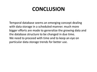 CONCLUSION
Temporal database seems an emerging concept dealing
with data storage in a scheduled manner. much more
bigger efforts are made to generalize the growing data and
the database structure to be changed in due time.
We need to proceed with time and to keep an eye on
particular data storage trends for better use.
 