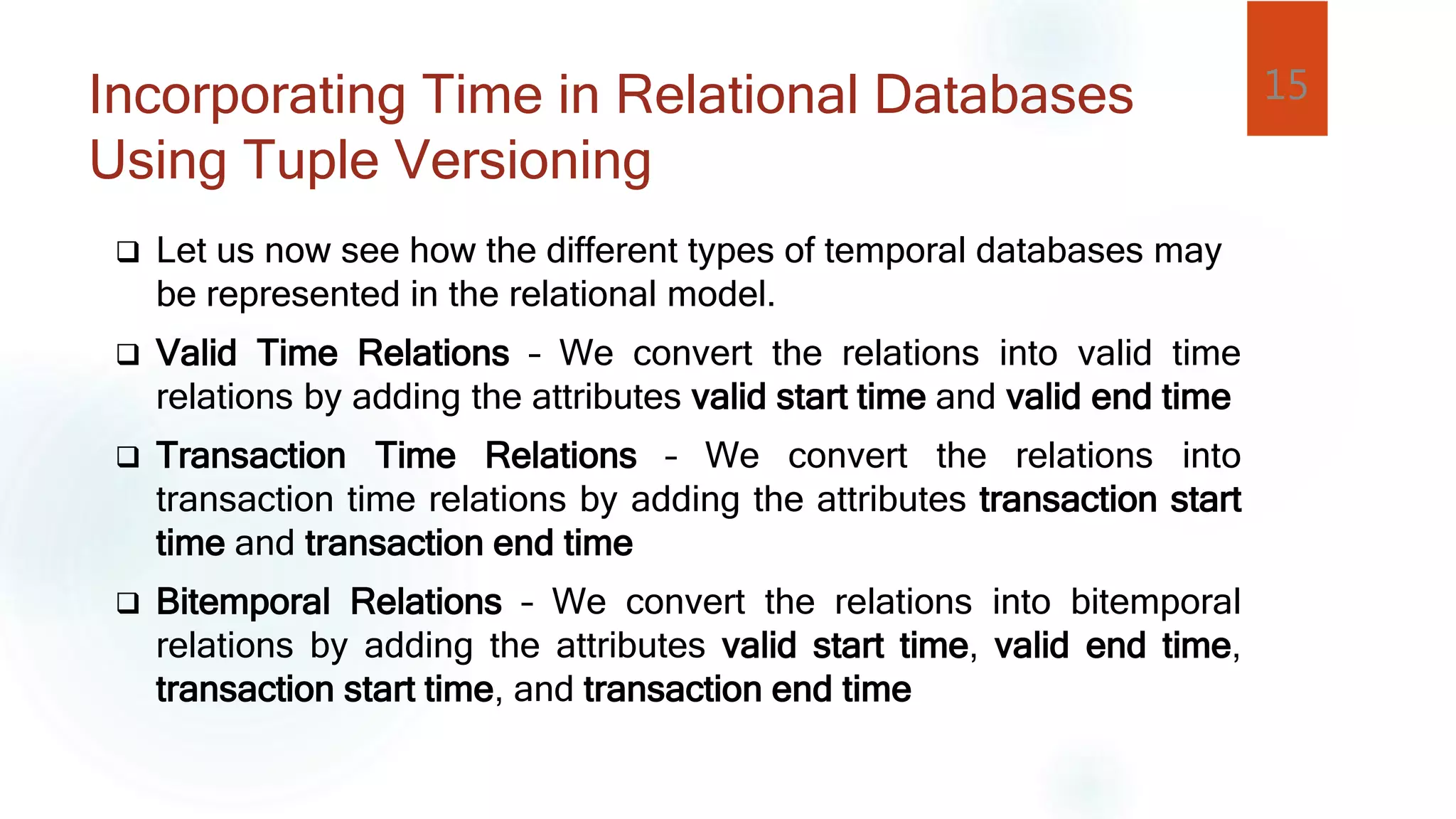 Incorporating Time in Relational Databases
Using Tuple Versioning
 Let us now see how the different types of temporal databases may
be represented in the relational model.
 Valid Time Relations – We convert the relations into valid time
relations by adding the attributes valid start time and valid end time
 Transaction Time Relations – We convert the relations into
transaction time relations by adding the attributes transaction start
time and transaction end time
 Bitemporal Relations – We convert the relations into bitemporal
relations by adding the attributes valid start time, valid end time,
transaction start time, and transaction end time
15
 
