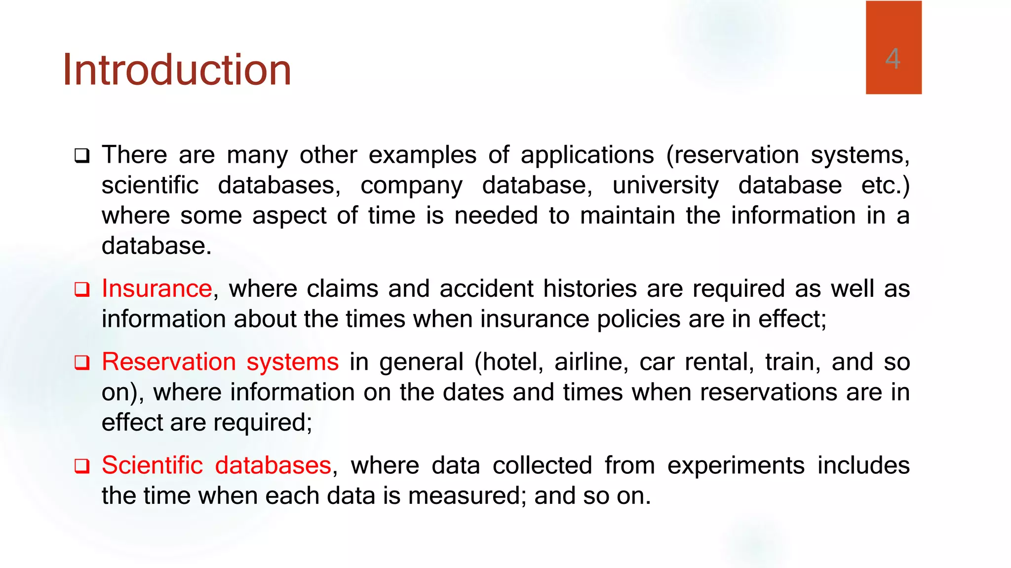  There are many other examples of applications (reservation systems,
scientific databases, company database, university database etc.)
where some aspect of time is needed to maintain the information in a
database.
 Insurance, where claims and accident histories are required as well as
information about the times when insurance policies are in effect;
 Reservation systems in general (hotel, airline, car rental, train, and so
on), where information on the dates and times when reservations are in
effect are required;
 Scientific databases, where data collected from experiments includes
the time when each data is measured; and so on.
4
Introduction
 