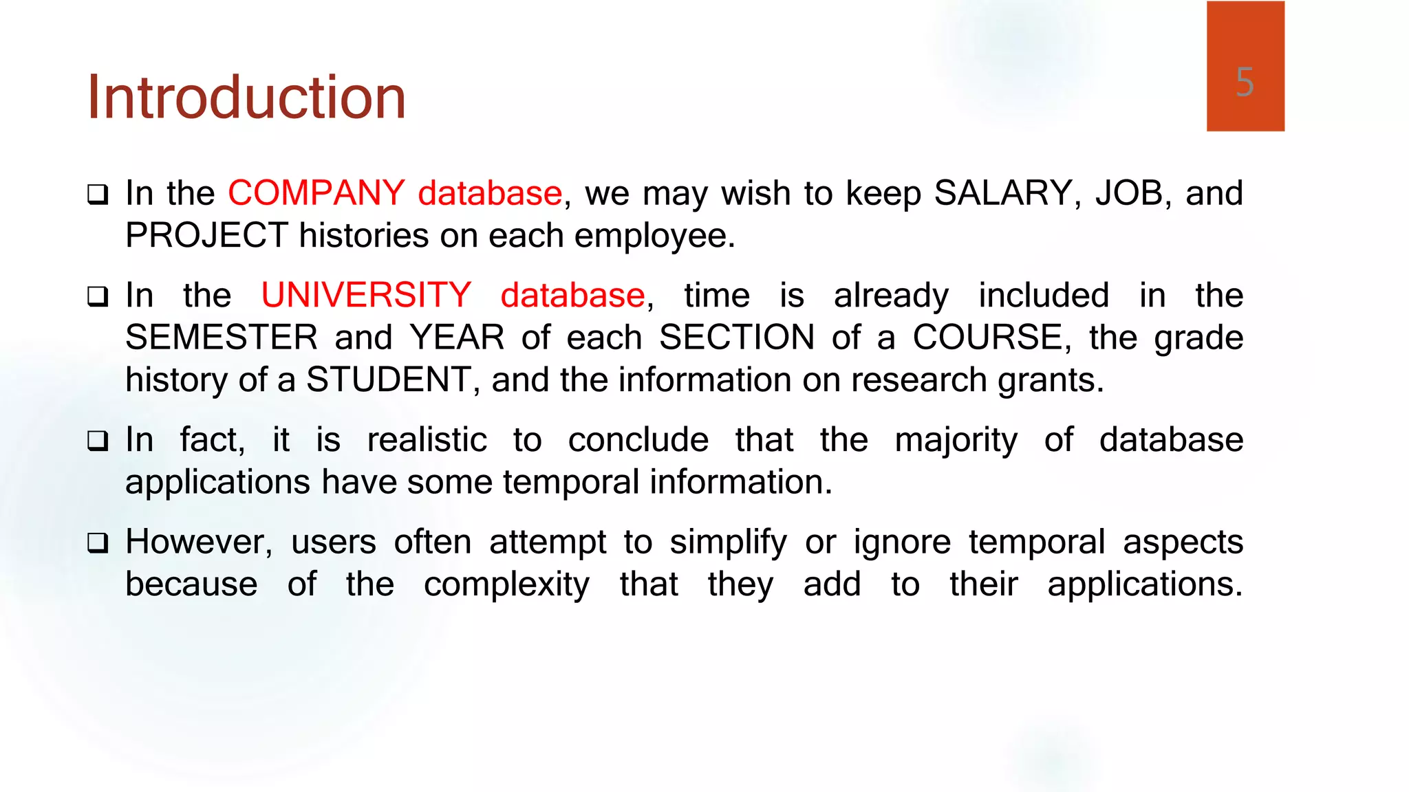 Introduction
 In the COMPANY database, we may wish to keep SALARY, JOB, and
PROJECT histories on each employee.
 In the UNIVERSITY database, time is already included in the
SEMESTER and YEAR of each SECTION of a COURSE, the grade
history of a STUDENT, and the information on research grants.
 In fact, it is realistic to conclude that the majority of database
applications have some temporal information.
 However, users often attempt to simplify or ignore temporal aspects
because of the complexity that they add to their applications.
5
 
