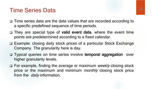 Time Series Data
 Time series data are the data values that are recorded according to
a specific predefined sequence of time periods.
 They are special type of valid event data, where the event time
points are predetermined according to a fixed calendar.
 Example: closing daily stock prices of a particular Stock Exchange
Company. The granularity here is day.
 Typical queries on time series involve temporal aggregation over
higher granularity levels.
 For example, finding the average or maximum weekly closing stock
price or the maximum and minimum monthly closing stock price
from the daily information.
26
 