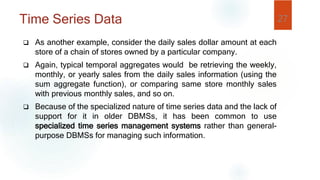 Time Series Data
 As another example, consider the daily sales dollar amount at each
store of a chain of stores owned by a particular company.
 Again, typical temporal aggregates would be retrieving the weekly,
monthly, or yearly sales from the daily sales information (using the
sum aggregate function), or comparing same store monthly sales
with previous monthly sales, and so on.
 Because of the specialized nature of time series data and the lack of
support for it in older DBMSs, it has been common to use
specialized time series management systems rather than general-
purpose DBMSs for managing such information.
27
 