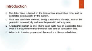  This latter time is based on the transaction serialization order and is
generated automatically by the system.
 Note that valid-time intervals, being a real-world concept, cannot be
generated automatically and must be provided to the system.
 A temporal relation is one where each tuple has an associated time
when it is true; the time may be either valid time or transaction time.
 When both timestamps are used the result is a bitemporal relation.
7
Introduction
 