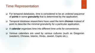 Time Representation
 For temporal databases, time is considered to be an ordered sequence
of points in some granularity that is determined by the application.
 Temporal database researchers have used the term chronon instead of
point to describe the minimal granularity for a particular application.
 A calendar organizes time into different time units for convenience.
 Various calendars are used by various cultures (such as Gregorian
(western), Chinese, Islamic, Hindu, Jewish, Coptic etc.).
8
 