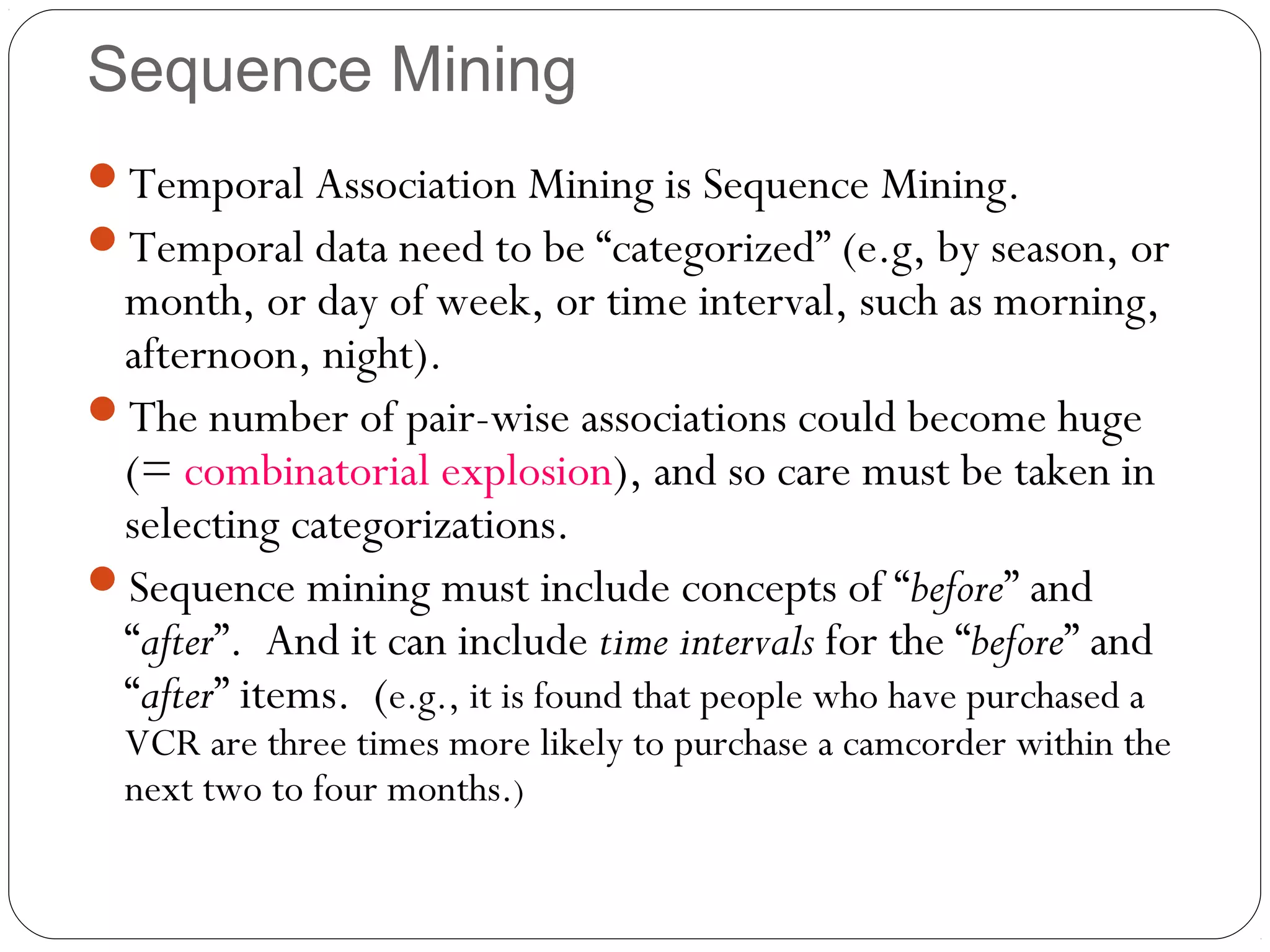Sequence Mining
Temporal Association Mining is Sequence Mining.
Temporal data need to be “categorized” (e.g, by season, or
 month, or day of week, or time interval, such as morning,
 afternoon, night).
The number of pair-wise associations could become huge
 (= combinatorial explosion), and so care must be taken in
 selecting categorizations.
Sequence mining must include concepts of “before” and
 “after”. And it can include time intervals for the “before” and
 “after” items. (e.g., it is found that people who have purchased a
  VCR are three times more likely to purchase a camcorder within the
  next two to four months.)
 