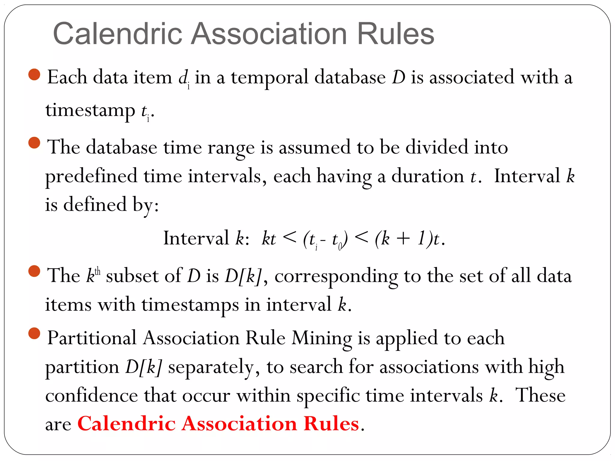 Calendric Association Rules
Each data item di in a temporal database D is associated with a
  timestamp ti.
The database time range is assumed to be divided into
  predefined time intervals, each having a duration t. Interval k
  is defined by:
                 Interval k: kt < (ti - t0) < (k + 1)t.
The kth subset of D is D[k], corresponding to the set of all data
 items with timestamps in interval k.
Partitional Association Rule Mining is applied to each
 partition D[k] separately, to search for associations with high
 confidence that occur within specific time intervals k. These
 are Calendric Association Rules.
 
