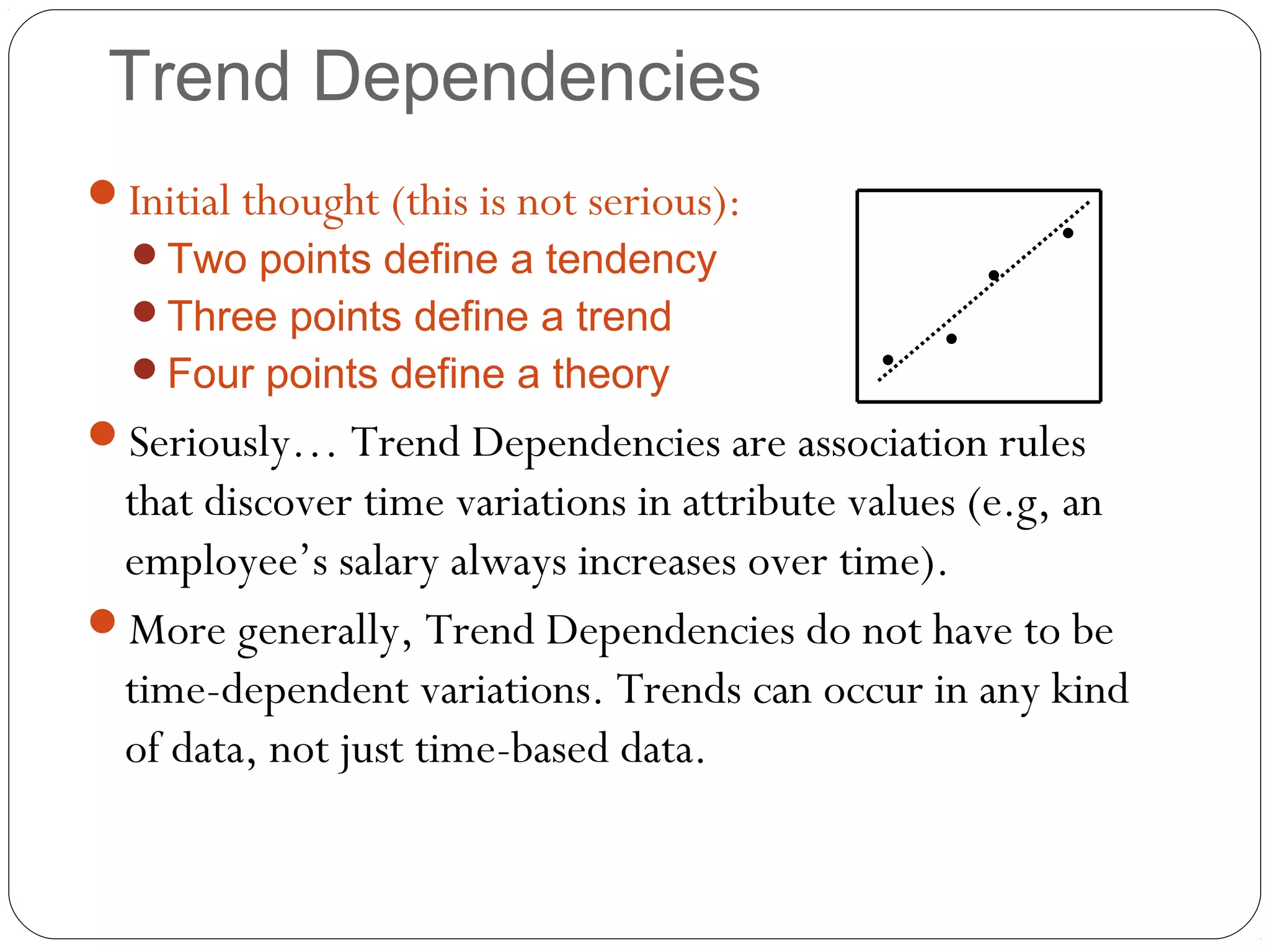 Trend Dependencies
Initial thought (this is not serious):
  Two points define a tendency
                                                        •
                                                    •
  Three points define a trend
                                                •
  Four points define a theory              •
Seriously… Trend Dependencies are association rules
 that discover time variations in attribute values (e.g, an
 employee’s salary always increases over time).
More generally, Trend Dependencies do not have to be
 time-dependent variations. Trends can occur in any kind
 of data, not just time-based data.
 