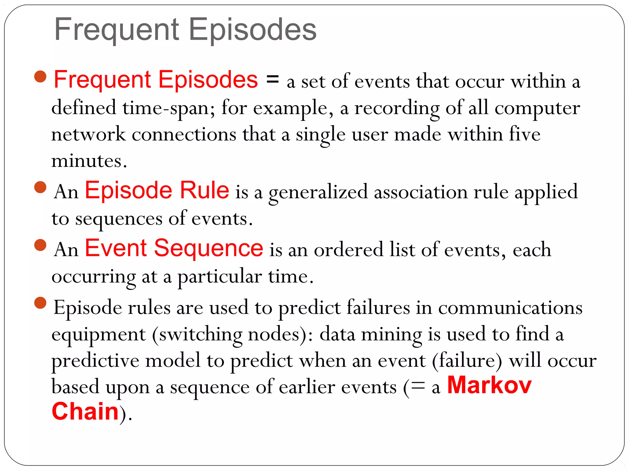 Frequent Episodes
Frequent Episodes = a set of events that occur within a
 defined time-span; for example, a recording of all computer
 network connections that a single user made within five
 minutes.
An Episode Rule is a generalized association rule applied
 to sequences of events.
An Event Sequence is an ordered list of events, each
 occurring at a particular time.
Episode rules are used to predict failures in communications
 equipment (switching nodes): data mining is used to find a
 predictive model to predict when an event (failure) will occur
 based upon a sequence of earlier events (= a Markov
 Chain).
 