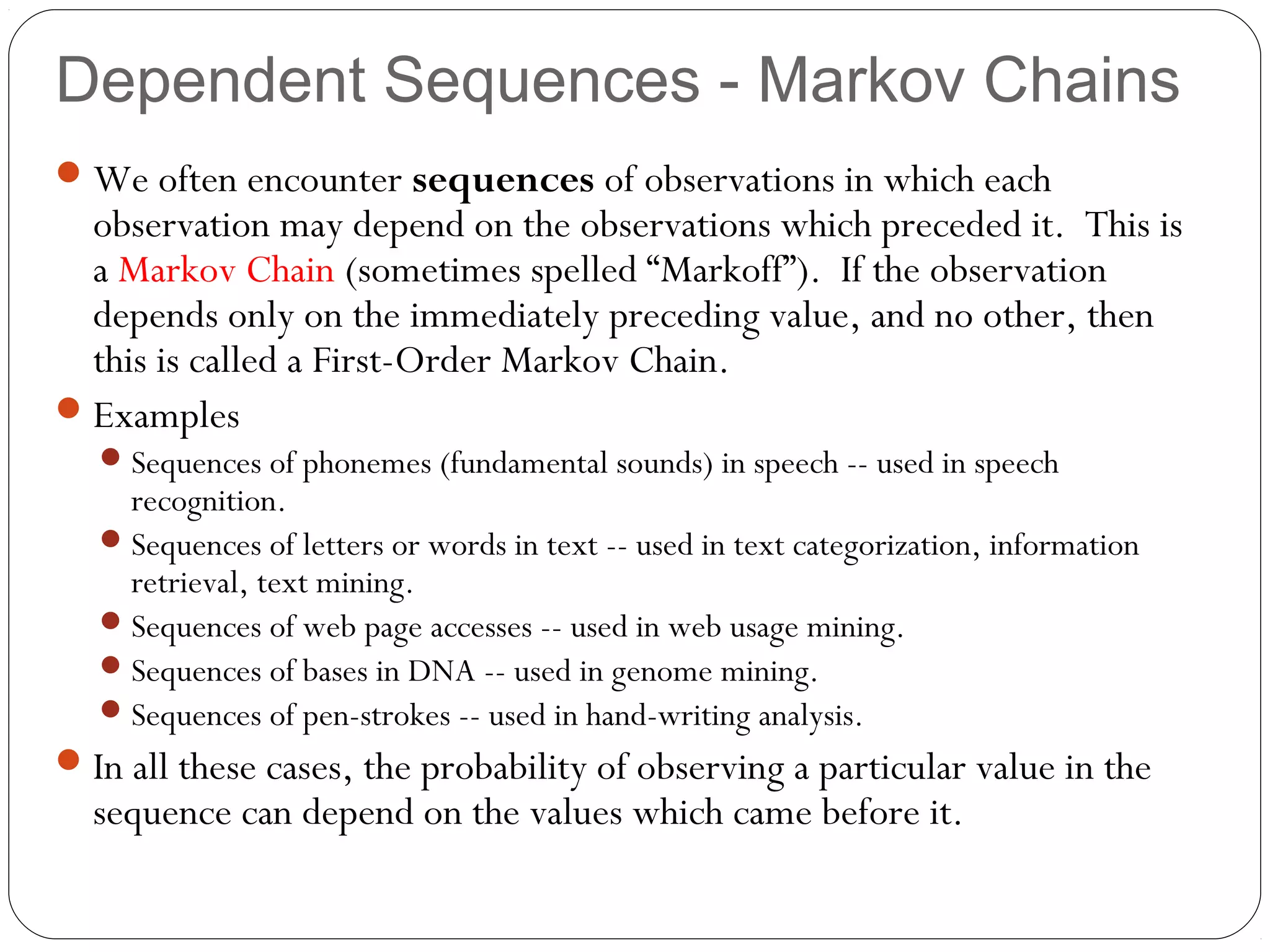 Dependent Sequences - Markov Chains
 We often encounter sequences of observations in which each
  observation may depend on the observations which preceded it. This is
  a Markov Chain (sometimes spelled “Markoff”). If the observation
  depends only on the immediately preceding value, and no other, then
  this is called a First-Order Markov Chain.
 Examples
    Sequences of phonemes (fundamental sounds) in speech -- used in speech
     recognition.
    Sequences of letters or words in text -- used in text categorization, information
     retrieval, text mining.
    Sequences of web page accesses -- used in web usage mining.
    Sequences of bases in DNA -- used in genome mining.
    Sequences of pen-strokes -- used in hand-writing analysis.
 In all these cases, the probability of observing a particular value in the
  sequence can depend on the values which came before it.
 