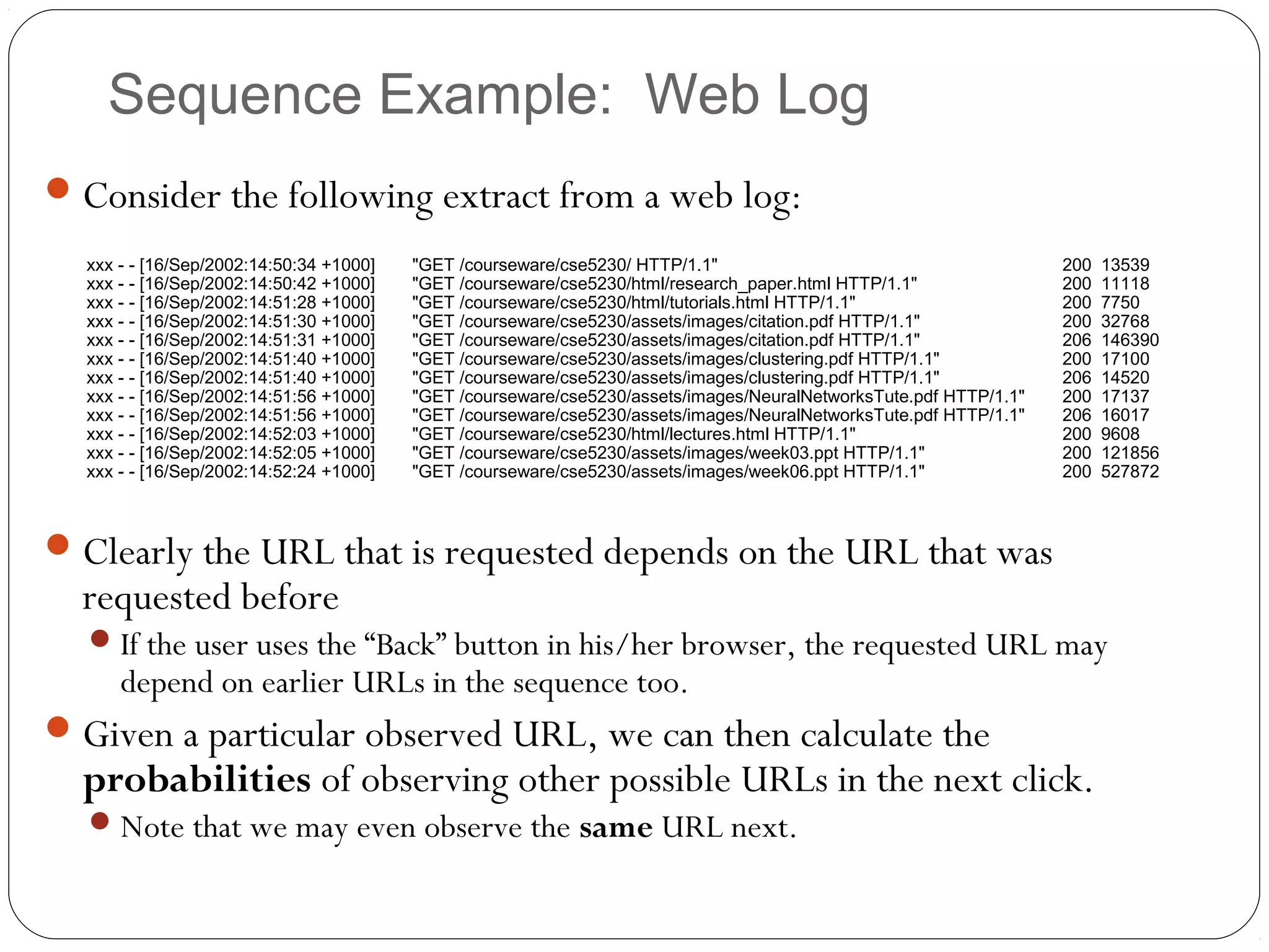 Sequence Example: Web Log
 Consider the following extract from a web log:
  xxx - - [16/Sep/2002:14:50:34 +1000]   "GET /courseware/cse5230/ HTTP/1.1"                                       200   13539
  xxx - - [16/Sep/2002:14:50:42 +1000]   "GET /courseware/cse5230/html/research_paper.html HTTP/1.1"               200   11118
  xxx - - [16/Sep/2002:14:51:28 +1000]   "GET /courseware/cse5230/html/tutorials.html HTTP/1.1"                    200   7750
  xxx - - [16/Sep/2002:14:51:30 +1000]   "GET /courseware/cse5230/assets/images/citation.pdf HTTP/1.1"             200   32768
  xxx - - [16/Sep/2002:14:51:31 +1000]   "GET /courseware/cse5230/assets/images/citation.pdf HTTP/1.1"             206   146390
  xxx - - [16/Sep/2002:14:51:40 +1000]   "GET /courseware/cse5230/assets/images/clustering.pdf HTTP/1.1"           200   17100
  xxx - - [16/Sep/2002:14:51:40 +1000]   "GET /courseware/cse5230/assets/images/clustering.pdf HTTP/1.1"           206   14520
  xxx - - [16/Sep/2002:14:51:56 +1000]   "GET /courseware/cse5230/assets/images/NeuralNetworksTute.pdf HTTP/1.1"   200   17137
  xxx - - [16/Sep/2002:14:51:56 +1000]   "GET /courseware/cse5230/assets/images/NeuralNetworksTute.pdf HTTP/1.1"   206   16017
  xxx - - [16/Sep/2002:14:52:03 +1000]   "GET /courseware/cse5230/html/lectures.html HTTP/1.1"                     200   9608
  xxx - - [16/Sep/2002:14:52:05 +1000]   "GET /courseware/cse5230/assets/images/week03.ppt HTTP/1.1"               200   121856
  xxx - - [16/Sep/2002:14:52:24 +1000]   "GET /courseware/cse5230/assets/images/week06.ppt HTTP/1.1"               200   527872



 Clearly the URL that is requested depends on the URL that was
  requested before
   If the user uses the “Back” button in his/her browser, the requested URL may
      depend on earlier URLs in the sequence too.
 Given a particular observed URL, we can then calculate the
  probabilities of observing other possible URLs in the next click.
   Note that we may even observe the same URL next.
 