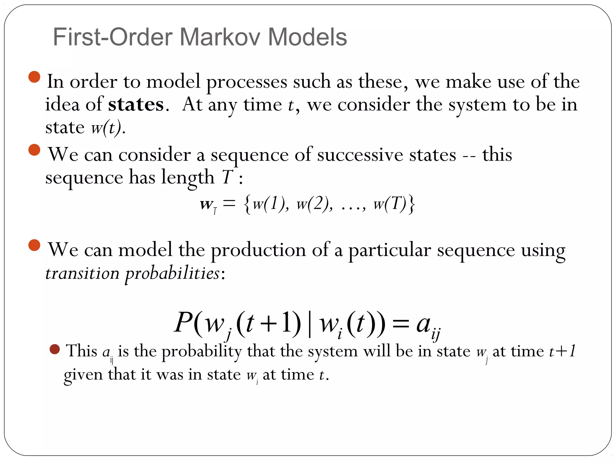 First-Order Markov Models
In order to model processes such as these, we make use of the
 idea of states. At any time t, we consider the system to be in
 state w(t).
We can consider a sequence of successive states -- this
 sequence has length T :
                        wT = {w(1), w(2), …, w(T)}
We can model the production of a particular sequence using
  transition probabilities:

                    P( w j (t + 1) | wi (t )) = aij
  This aij is the probability that the system will be in state wj at time t+1
    given that it was in state wi at time t.
 