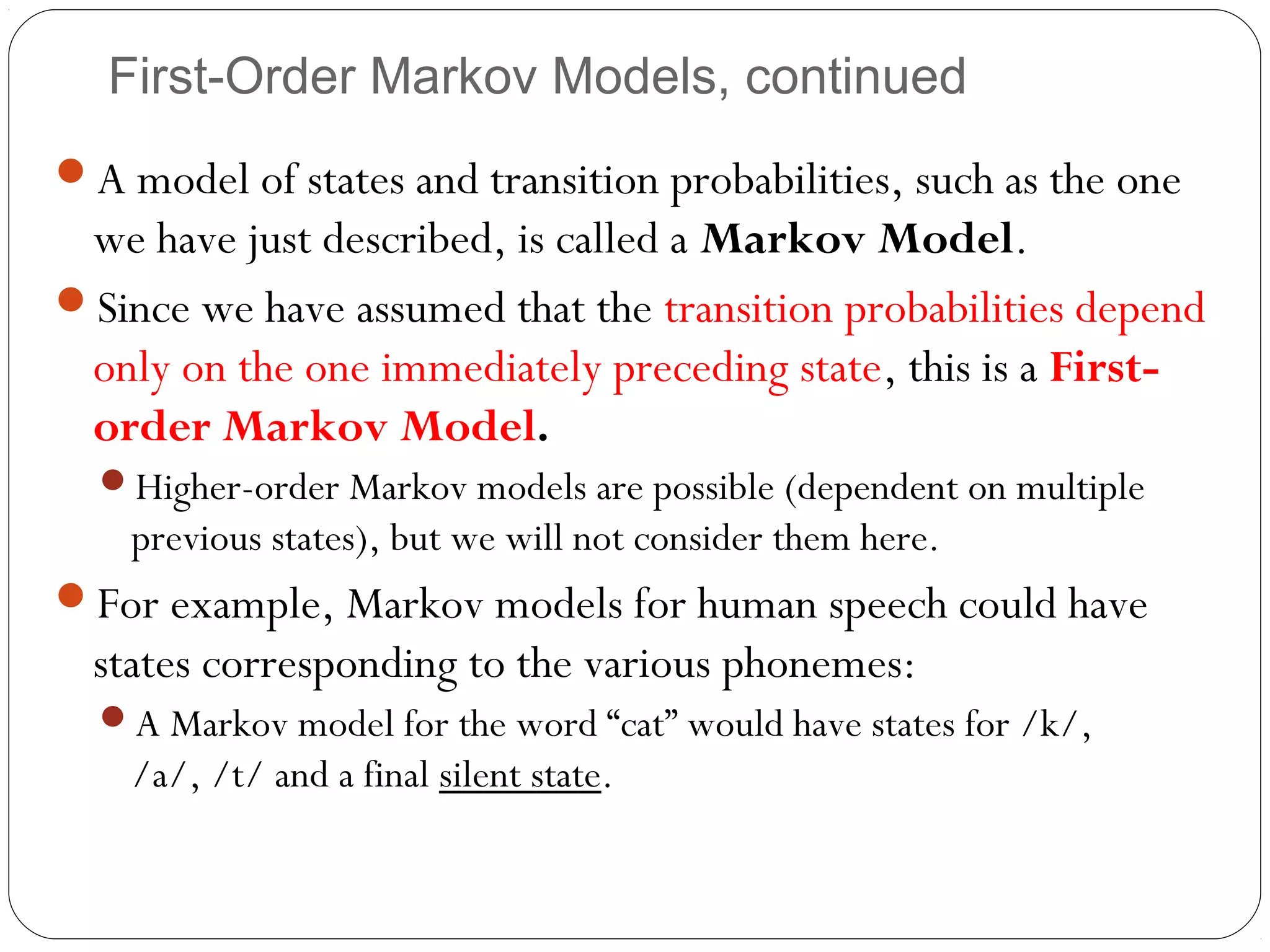 First-Order Markov Models, continued
A model of states and transition probabilities, such as the one
 we have just described, is called a Markov Model.
Since we have assumed that the transition probabilities depend
 only on the one immediately preceding state, this is a First-
 order Markov Model.
  Higher-order Markov models are possible (dependent on multiple
    previous states), but we will not consider them here.
For example, Markov models for human speech could have
  states corresponding to the various phonemes:
  A Markov model for the word “cat” would have states for /k/,
    /a/, /t/ and a final silent state.
 
