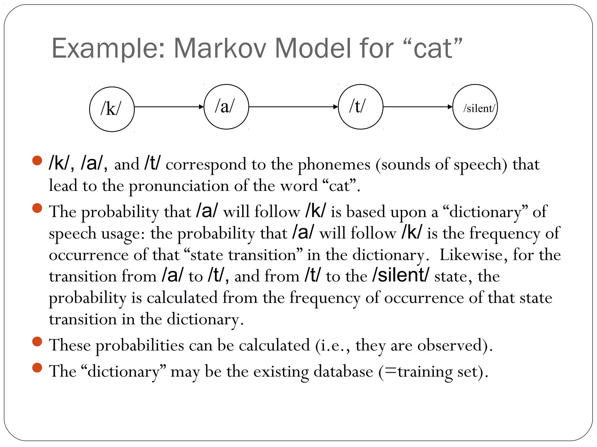 Example: Markov Model for “cat”
         /k/              /a/                /t/              /silent/



 /k/, /a/, and /t/ correspond to the phonemes (sounds of speech) that
  lead to the pronunciation of the word “cat”.
 The probability that /a/ will follow /k/ is based upon a “dictionary” of
  speech usage: the probability that /a/ will follow /k/ is the frequency of
  occurrence of that “state transition” in the dictionary. Likewise, for the
  transition from /a/ to /t/, and from /t/ to the /silent/ state, the
  probability is calculated from the frequency of occurrence of that state
  transition in the dictionary.
 These probabilities can be calculated (i.e., they are observed).
 The “dictionary” may be the existing database (=training set).
 